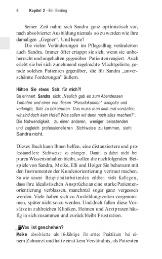 4 Kapitel 2 · Ein Einstieg
Seiner Zeit nahm sich Sandra ganz optimistisch vor,
nach absolvierter Ausbildung niemals so zu werden wie ihre
damaligen „Gegner“. Und heute?
Die vielen Veränderungen im Pflegealltag veränderten
auch Sandra. Immer öfter ertappt sie sich, wenn sie unbe-
herrscht und ungehalten gegenüber Patienten reagiert. Auch
erlebt sie bei sich zunehmend regelrechte Machtgelüste, ge-
rade solchen Patienten gegenüber, die für Sandra „unver­
schämte Forderungen” äußern.
Hätten Sie etwas Salz für mich?!
So erinnert Sandra sich: „Neulich gab es zum Abendessen
Tomaten und einer von diesen “Pseudokunden“ klingelte und
verlangte, Salz zu bekommen. Das muss man sich mal vorstellen,
wir sind doch kein Hotel! Was sollen wir denn noch alles machen?“.
Die Notwendigkeit, zu einer anderen, weniger belastenden
und zugleich professionelleren Sichtweise zu kommen, sieht
Sandra nicht.
Dieses Buch kann Ihnen helfen, eine distanziertere und pro-
fessionellere Sichtweise zu erlangen. Damit es dabei nicht bei
puren Wissensinhalten bleibt, sollen die nachfolgenden Bei-
spielevon Sandra, Meike, Elli und Holger Sie behutsam mit
den Instrumenten der Kundenorientierung vertraut machen.
So wie unsere Beispielmitarbeitenden erleben viele Kollegen ,
dass ihre idealistischen Ansprüchean eine starkePatienten-
orientierung verblassen, manchmal sogar ganz vergessen
werden. Viele haben sich zu Ausbildungszeiten vorgenom-
men, später nicht so zu werden. Und doch fallen diese Vor-
sätzein zahlreichen Kliniken, Heimen und Arztpraxen häu-
fig in sich zusammen und zurück bleibt Frustration.
j
Was ist geschehen?
Meike absolvierte als 16-Jährige ihr erstes Praktikum bei ei-
nem Zahnarzt und hatteeinst kein Verständnis, als Patienten
 