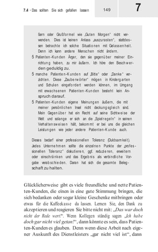 7
7.4 · Das sollten Sie sich gefallen lassen 149
ßern oder Grußformel wie „Guten Morgen“ nicht ver-
wenden. Dies ist keinen Anlass „auszurasten“, stattdes-
sen betrachte ich solche Situatio nen mit Gelassen heit.
Denn ich kann andere Menschen nicht ändern.
5 Patienten -Kun den Ärger, den sie gegenü ber meiner Ein-
richtun g haben, zu mir äußern. Ich höre den Besch w er-
den geduldig zu.
5 manche Patiente n-K unde n auf „Bitte“ oder „Danke “ ver-
zichten. Diese „Zaube rw örter“ mögen in Kinderg arten
und Schulen eingefo rdert werden können, im Umgang
mit erwachsenen Patienten -Kun den besteht kein An-
spruch darauf.
5 Patienten -Kun den eigene Meinung en äußern, die mit
meiner persönlichen Insel nicht deckung sgleich sind.
Mein Gegen übe r hat ein Recht auf seine Sichtw eise der
Welt und solange er sich an die „Spielregeln“ in seinen
Verhalten sw eise n hält, bekom mt er bei uns die gleichen
Leistun gen wie jeder andere Patienten-K unde auch.
Dieses bedarf einer professionellen Toleranz (Duldsam keit).
Jedes Unterne hm en sollte die einzelne n Punkte der „profes -
sionellen Toleranz“ diskutiere n, ggf. reduzie ren, erweitern
oder einschrä nken und das Ergeb nis als verbindliche Vor-
gabe verab schie den. Daran hat sich die gesamte Beleg-
schaft zu halten.
Glücklicherweise gibt es viele freundliche und nettePatien-
ten-Kunden, die einen in eine gute Stimmung bringen, die
sich bedanken oder sogar kleine Geschenke mitbringen oder
etwas für die Kaffeekasse da lassen. Lernen Sie, den Dank zu
akzeptieren und reagieren Sie bittenicht mit: „Das war doch
nicht der Rede wert!“. Wenn Kollegen ständig sagen „Ich habe
doch gar nicht viel getan!“, dann könntees sein, dass Patien-
ten-Kunden es glauben. Denn wenn diese Arbeit nach eige-
ner Auskunft des Dienstleisters „gar nicht viel ist“, dann
 