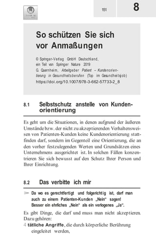 8.1 Selbstschutz anstelle von Kunden-
orientierung
Es geht um die Situationen, in denen aufgrund der äußeren
Umständebzw. der nicht zu akzeptierenden Verhaltenswei-
sen von Patienten-Kunden keine Kundenorientierung statt-
finden darf, sondern im Gegenteil eine Orientierung, die an
den vorher festzulegenden Werten und Grundsätzen eines
Unternehmens ausgerichtet ist. In solchen Fällen konzen-
trieren Sie sich bewusst auf den Schutz Ihrer Person und
Ihrer Einrichtung.
8.2 Das verbitte ich mir
> Da wo es gerechtfertigt und folgerichtig ist, darf man
auch zu einem Patienten-Kunden „Nein“ sagen!
Besser ein ehrliches „Nein“ als ein verlogenes „Ja“.
Es gibt Dinge, die darf und muss man nicht akzeptieren.
Dazu gehören:
4 tätliche Angriffe, die durch körperliche Berührung
eingeleitet werden,
So schützen Sie sich
vor Anmaßungen
© Springer-Verlag GmbH Deutschland,
ein Teil von Springer Nature 2019
G. Quernheim, Arbeitgeber Patient – Kundenorien-
tierung in Gesundheitsberufen (Top im Gesundheitsjob)
https://doi.org/10.1007/978-3-662-57733-2_8
 
