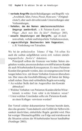 152 Kapitel 8 · So schützen Sie sich vor Anmaßungen
4 verbale Angriffe durch Beleidigungen und Begriffe wie
„Arschloch, Idiot, Fotze, Pisser, Hureusw.“ (Original-
zitate!), aber auch ehrverletzende Unterstellungen oder
Verleumdungen,
4 Verhalten, das den Normen zwischenmenschlichen
Umgangs zuwiderläuft, z. B. Patienten-Kunde zum
Pfleger: „Mach mein Bett, Du Idiot!“ (Nerdinger 2003),
4 sexuelle Anspielungen und Übergriffe , egal ob durch
nonverbale, verbale und körperliche Verhaltensweisen,
4 ungerechtfertigte Beschwerden beim Vorgesetzen,
z. B. Verdrehung von Tatsachen.
Wie bei der professionellen Toleranz (7 Kap. 7.4) sollten Sie
auch die soeben aufgeführten sowie evtl. weitere einrich-
tungsspezifische „No-Go’s“ diskutieren.
Prinzipiell sollten die Grenzen von beiden Seiten ein-
gehalten werden,ansonstendrohen sowohlPatienten-Kunden
als auch Mitarbeitenden Konsequenzen. Es muss Patienten-
Kunden klar gemacht werden, dass sieunangemesseneErwar-
tungen haben bzw. mit ihrem Verhalten Grenzen überschrei-
ten. Hier muss die Geschäftsführung voll hinter der Beleg-
schaft stehen. Dazu sind verbindliche Regeln notwendig:
4 An welcher Stelle darf ein Angestellter den Kontakt
abbrechen?
4 Welches Verhalten von Patienten-Kunden dürfen Mitar-
beitende in welcher Form verbal in die Schranken weisen?
4 Unter welchen Umständen sollte ein Patienten-Kunde
an einen Kollegen verwiesen werden?
Der Vorteil solcher dokumentierter Normen besteht darin,
dass das gesamte Teamdadurch sein Gefühl der Selbstwirk-
samkeit durch klare, einheitliche Regeln gestärkt wird. Dies
hat weniger Ohnmachtsgefühle zur Folge und stattdessen ist
die Situation seitens der Mitarbeitenden besser handhabbar
(Nerdinger 2003).
 