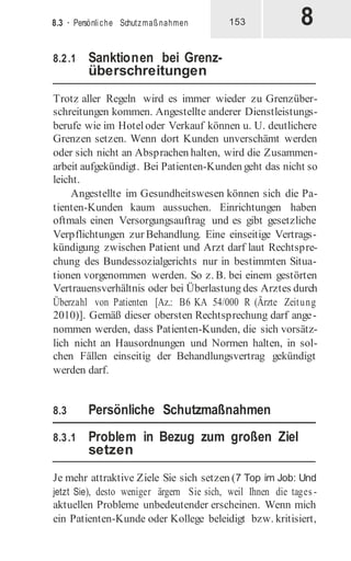 8
8.3 · Persönliche Schutzmaßnahmen 153
8.2.1 Sanktionen bei Grenz-
überschreitungen
Trotz aller Regeln wird es immer wieder zu Grenzüber-
schreitungen kommen. Angestellte anderer Dienstleistungs-
berufe wie im Hoteloder Verkauf können u. U. deutlichere
Grenzen setzen. Wenn dort Kunden unverschämt werden
oder sich nicht an Absprachen halten, wird die Zusammen-
arbeit aufgekündigt. Bei Patienten-Kunden geht das nicht so
leicht.
Angestellte im Gesundheitswesen können sich die Pa-
tienten-Kunden kaum aussuchen. Einrichtungen haben
oftmals einen Versorgungsauftrag und es gibt gesetzliche
Verpflichtungen zur Behandlung. Eine einseitige Vertrags-
kündigung zwischen Patient und Arzt darf laut Rechtspre-
chung des Bundessozialgerichts nur in bestimmten Situa-
tionen vorgenommen werden. So z. B. bei einem gestörten
Vertrauensverhältnis oder bei Überlastung des Arztes durch
Überzahl von Patienten [Az.: B6 KA 54/000 R (Ärzte Zeitung
2010)]. Gemäß dieser obersten Rechtsprechung darf ange-
nommen werden, dass Patienten-Kunden, die sich vorsätz-
lich nicht an Hausordnungen und Normen halten, in sol-
chen Fällen einseitig der Behandlungsvertrag gekündigt
werden darf.
8.3 Persönliche Schutzmaßnahmen
8.3.1 Problem in Bezug zum großen Ziel
setzen
Je mehr attraktive Ziele Sie sich setzen (7 Top im Job: Und
jetzt Sie), desto weniger ärgern Sie sich, weil Ihnen die tages -
aktuellen Probleme unbedeutender erscheinen. Wenn mich
ein Patienten-Kunde oder Kollege beleidigt bzw. kritisiert,
 