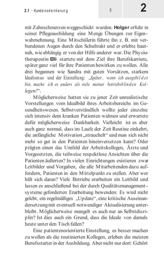 2
2.1 · Kunde norie ntierun g 5
mit Zahnschmerzen weggeschickt wurden. Holger erfuhr in
seiner Pflegeausbildung eine Menge Übungen zur Eigen-
wahrnehmung. Eine Mitschülerin führte ihn z. B. mit ver-
bundenen Augen durch den Schultrakt und er erlebte haut-
nah, wieabhängig er von der Hilfe anderer war. Die Physio-
therapeutin Elli startete mit dem Ziel ihre Berufskarriere,
später ganz viel für ihre Patienten bewirken zu wollen. Alle
drei begannen wie Sandra mit guten Vorsätzen, starkem
Idealismus und der Einstellung: „Später, wenn ich ausgebil d et
bin, mache ich es anders als viele meiner betriebsblinden Kol-
legen!“.
Möglicherweise hatten sie zu jener Zeit unrealistische
Vorstellungen vom Idealbild ihres Arbeitsbereichs im Ge-
sundheitswesen. Selbstverständlich wollte jeder einzelne
sich intensiv dem kranken Patienten widmen und erwartete
dafür möglicherweise Dankbarkeit. Vielleicht ist es aber
auch ganz normal, dass im Laufe der Zeit Routine einkehrt,
die anfängliche Motivation „strauchelt“ und man sich nicht
mehr so gut in den Patienten hineinversetzen kann? Oder
prägten einen das Umfeld der Arbeitskollegen, Ärzte und
Vorgesetzten, die teilweise respektlose Ansichten über die
Patienten äußerten? In vielen Einrichtungen existieren zwar
Leitbilder und Vorgaben, die alle Mitarbeitenden dazu auf-
fordern, Patienten in den Mittelpunkt zu stellen. Aber wer
hält sich daran? Viele Betriebe erarbeiten ein Leitbild und
lassen es anschließend bei der durch Qualitätsmanagement-
systeme geforderten Erarbeitung bewenden: Es wird nicht
gelebt, ein regelmäßiges „Update“, eine kritische Auseinan-
dersetzungmit eventuell notwendiger Aktualisierung unter-
bleibt. Möglicherweise mangelt es auch nur an Selbstdiszi-
plin? Ist dies auch ein Grund, dass die Ideale von damals
heute unter den Tisch fallen?
Eine patientenorientierte Einstellung, es besser machen
zu wollen als die routinierten Kollegen, erleben die meisten
Berufsstarter in der Ausbildung. Aber nicht nur dort:Gehört
 