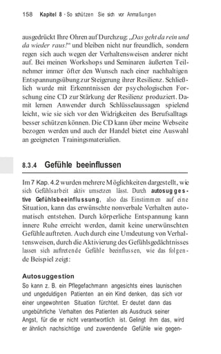 158 Kapitel 8 · So schützen Sie sich vor Anmaßungen
ausgedrückt Ihre Ohren auf Durchzug: „Das gehtda rein und
da wieder raus!“ und bleiben nicht nur freundlich, sondern
regen sich auch wegen der Verhaltensweisen anderer nicht
auf. Bei meinen Workshops und Seminaren äußerten Teil-
nehmer immer öfter den Wunsch nach einer nachhaltigen
Entspannungsübungzur Steigerung ihrer Resilienz. Schließ-
lich wurde mit Erkenntnissen der psychologischen For-
schung eine CD zur Stärkung der Resilienz produziert. Da-
mit lernen Anwender durch Schlüsselaussagen spielend
leicht, wie sie sich vor den Widrigkeiten des Berufsalltags
besser schützen können. Die CD kann über meine Webseite
bezogen werden und auch der Handel bietet eine Auswahl
an geeigneten Trainingsmaterialien.
8.3.4 Gefühle beeinflussen
Im7 Kap. 4.2 wurden mehrereMöglichkeiten dargestellt, wie
sich Gefühlsarbeit aktiv umsetzen lässt. Durch autosug ge s -
tive Gefühlsbeeinflussung, also das Einstimmen auf eine
Situation, kann das erwünschte nonverbale Verhalten auto-
matisch entstehen. Durch körperliche Entspannung kann
innere Ruhe erreicht werden, damit keine unerwünschten
Gefühleauftreten. Auch durch eine Umdeutung von Verhal-
tensweisen, durch dieAktivierung des Gefühlsgedächtnisses
lassen sich auftretende Gefühle beeinflussen, wie das folgen -
de Beispiel zeigt:
Autosuggestion
So kann z. B. ein Pflegefachmann angesichts eines launischen
und ungeduldigen Patienten an ein Kind denken, das sich vor
einer ungewohnten Situation fürchtet. Er deutet dann das
ungebührliche Verhalten des Patienten als Ausdruck seiner
Angst, für die er nicht verantwortlich ist. Gelingt ihm das, wird
er ähnlich nachsichtige und zuwendende Gefühle wie gegen-
 