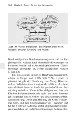 166 Kapitel 9 · Freuen Sie sich über Beschw erden
. Abb. 9.1 Waage erfolgreichen Beschwerdem anagements.
Ausgleich zwischen Erwartung und Realität
Durch erfolgreiches Beschwerdemanagement soll das Un-
gleichgewicht, welches durch nicht erfüllte Erwartungen von
Patienten-Kunden bei in Anspruch genommenen Dienst-
leistungen entstanden ist, wieder ausgeglichen werden
(. Abb. 9.1).
Ein professionell geführtes Beschwerdemanagement,
welches im Übrigen nach § 135a SBG V Abs. 2 gesetzli ch
gefordert ist, gibt der Einrichtung eine Menge Hinweise,
welche Bedürfnisseihrer Kunden nicht erfüllt werden, bzw.
wie sich Bedürfnisse im Laufe der gesellschaftlichen Ent-
wicklung verändern. War es früher völlig normal, dass es in
Kliniken Patientenzimmer mit sechs und mehr Personen
gab, so gehören heuteZweibett- und Einzelzimmer zur Stan-
dardausstattung. Durch eine Haltung, die Kritik willkom-
men heißt, und gute Beschwerdeanalysen – reduziert sich
für den Träger der Aufwand, kostspielige Kundenbefragun-
gen zu erstellen, um Bedürfnisveränderungen festzustellen.
 