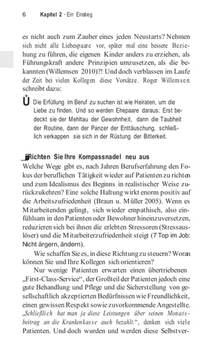 6 Kapitel 2 · Ein Einstieg
es nicht auch zum Zauber eines jeden Neustarts? Nehmen
sich nicht alle Liebespaare vor, später mal eine bessere Bezie-
hung zu führen, die eigenen Kinder anders zu erziehen, als
Führungskraft andere Prinzipien umzusetzen, als die be-
kannten (Willemsen 2010)?! Und doch verblassen im Laufe
der Zeit bei vielen Kollegen diese Vorsätze. Roger Willemsen
schreibt dazu:
Ů Die Erfüllung im Beruf zu suchen ist wie Heiraten, um die
Liebe zu finden. Und so werden Ehepaare daraus: Erst be-
deckt sie der Mehltau der Gewohnheit, dann die Taubheit
der Routine, dann der Panzer der Enttäuschung, schließ-
lich verkappen sie sich in der Rüstung der Bitterkeit.
j
Richten Sie Ihre Kompassnadel neu aus
Welche Wege gibt es, nach Jahren Berufserfahrung den Fo-
kus der beruflichen Tätigkeit wieder auf Patienten zu richten
und zum Idealismus des Beginns in realistischer Weise zu-
rückzukehren? Eine solche Haltung wirkt enorm positiv auf
die Arbeitszufriedenheit (Braun u. Müller 2005). Wenn es
Mitarbeitenden gelingt, sich wieder empathisch, also ein-
fühlsam in den Patienten oder Bewohner hineinzuversetzen,
reduzieren sich bei ihnen die erlebten Stressoren (Stressaus-
löser) und die Mitarbeiterzufriedenheit steigt (7 Top im Job:
Nicht ärgern, ändern).
Wie schaffen Siees, in diese Richtungzu steuern?Woran
können Sie und Ihre Kollegen sich orientieren?
Nur wenige Patienten erwarten einen übertriebenen
„First­Class­Service“, der Großteilder Patienten jedoch eine
gute Behandlung und Pflege und die Sicherstellung von ge-
sellschaftlich akzeptierten Bedürfnissen wieFreundlichkeit,
einen gewissen Respekt sowiezuvorkommendeAngestellte.
„Schließlich hat man ja diese Leistungen über seinen Monats -
beitrag an die Krankenkasse auch bezahlt.“, denken sich viele
Patienten. Und doch wurden und werden diese Selbstver-
 
