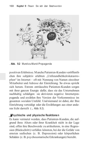 168 Kapitel 9 · Freuen Sie sich über Beschw erden
. Abb. 9.2 Mund-zu-Mund-Propaganda
positiven Erlebnisse. ManchePatienten-Kunden veröffentli-
chen ihre subjektiv erlebten „Unfreundlichkeitskatastro-
phen“ im Internet – oft mit Nennung von Namen einzelner
Mitarbeiter und Adresse der Einrichtung. So etwas spricht
sich herum. Extrem enttäuschte Patienten-Kunden sorgen
mit ihrer ganzen Energie dafür, dass sie das Unternehmen
nachhaltig schädigen: sie aktivieren negative Internetpro-
paganda und erzählen ihre Version der Vorkommnisse im
gesamten sozialen Umfeld. Und niemand ist dabei, der Ihre
Einrichtung verteidigt oder die Erzählungen aus einer ande-
ren Sicht darstellt (. Abb. 9.2).
j
Psychische und physische Reaktionen
Es kann vermutet werden, dass Patienten-Kunden, die auf-
grund ihres Alters oder ihrer Krankheit nicht in der Lage
sind, offen ihre Beschwerde zu artikulieren, in eine Regres-
sion (Rückschritt) verfallen könnten, bei der die Gefahr von
ernsten seelischen (z. B. Depression) oder körperlichen
Schäden (z. B. psychosomatische Erkrankungen) besteht.
 