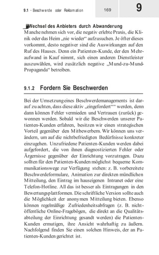 9
9.1 · Beschw erde oder Reklam ation 169
j
Wechsel des Anbieters durch Abwanderung
Manchenehmen sich vor, die negativ erlebtePraxis, die Kli-
nik oder das Heim „nie wieder“ aufzusuchen. Je öfter dieses
vorkommt, desto negativer sind die Auswirkungen auf den
Ruf des Hauses. Denn ein Patienten-Kunde, der den Mehr-
aufwand in Kauf nimmt, sich einen anderen Dienstleister
auszuwählen, wird zusätzlich negative „Mund-zu-Mund-
Propaganda“ betreiben.
9.1.2 Fordern Sie Beschwerden
Bei der Umsetzungeines Beschwerdemanagements ist dar-
auf zu achten, dass dieseaktiv „eingefordert““ werden, denn
dann können Fehler vermieden und Vertrauen (zurück) ge-
wonnen werden. Sobald wir die Beschwerden unserer Pa-
tienten-Kunden erfahren, besitzen wir einen strategischen
Vorteil gegenüber den Mitbewerbern. Wir können uns ver-
ändern, um auf die nichtbefriedigten Bedürfnisse konkreter
einzugehen. Unzufriedene Patienten-Kunden werden dabei
aufgefordert, die von ihnen diagnostizierten Fehler oder
Ärgernisse gegenüber der Einrichtung vorzutragen. Dazu
sollten für den Patienten-Kunden möglichst bequeme Kom-
munikationswege zur Verfügung stehen: z. B. vorbereitete
Beschwerdeformulare, Animation zur direkten mündlichen
Mitteilung, den Eintrag im hauseigenen Intranet oder eine
Telefon-Hotline. All das ist besser als Eintragungen in den
Bewertungsplattformen. DieschriftlicheVersion sollteauch
die Möglichkeit der anonymen Mitteilung bieten. Ebenso
können regelmäßige Zufriedenheitsabfragen (z. B. nicht-
öffentliche Online-Fragebögen, die direkt an die Qualitäts-
abteilung der Einrichtung gesandt werden) die Patienten-
Kunden ermutigen, ihre Ansicht wahrhaftig zu äußern.
Nachfolgend finden Sie einen solchen Hinweis, der an Pa-
tienten-Kunden gerichtet ist.
 