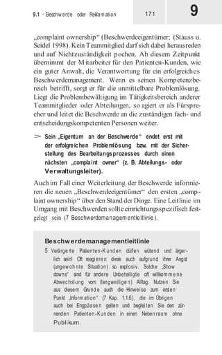 9
9.1 · Beschw erde oder Reklam ation 171
„complaint ownership“ (Beschwerdeeigentümer; (Stauss u.
Seidel 1998). Kein Teammitglied darf sich dabei herausreden
und auf Nichtzuständigkeit pochen. Ab diesem Zeitpunkt
übernimmt der Mitarbeiter für den Patienten-Kunden, wie
ein guter Anwalt, die Verantwortung für ein erfolgreiches
Beschwerdemanagement. Wenn es seinen Kompetenzbe-
reich betrifft, sorgt er für die unmittelbare Problemlösung.
Liegt die Problembewältigung im Tätigkeitsbereich anderer
Teammitglieder oder Abteilungen, so agiert er als Fürspre-
cher und leitet die Beschwerde an die zuständigen fach- und
entscheidungskompetenten Personen weiter.
> Sein „Eigentum an der Beschwerde“ endet erst mit
der erfolgreichen Problemlösung bzw. mit der Sicher-
stellung des Bearbeitungsprozesses durch einen
nächsten „complaint owner“ (z. B. Abteilungs- oder
Verwaltungsleiter).
Auch im Fall einer Weiterleitung der Beschwerde informie-
ren die neuen „Beschwerdeeigentümer“ den ersten „comp-
laint ownership“ über den Stand der Dinge. Eine Leitlinie im
Umgang mit Beschwerden sollteeinrichtungsspezifisch fest-
gelegt sein (7 Beschwerdemanagem entleitlinie).
Beschwerdemanagementleitlinie
5 Verärge rte Patienten-K und en dürfen wütend und ärger-
lich sein! Oft reagiere n diese auch aufgrund ihrer Angst
(ungew oh nte Situation) so explosiv. Solche „Show
downs“ sind für andere Unbeteiligte oft willkom m e ne
Abwechslung vom (langweilige n) Alltag. Nutzen Sie
aus diesem Grund e auch die Hinweise zum ersten
Punkt „Inform ation “ (7 Kap. 1.1.6), die im Übrigen
auch bei Engpässe n gelten und begleiten Sie den zür-
nenden Patienten -Kun den in einen Neben raum ohne
Publikum.
 