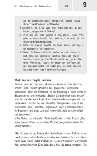 9
9.1 · Beschw erde oder Reklam ation 173
Wind aus den Segeln nehmen
Sandra freut sich bei der Lektüre zunehmend über die kon-
kreten Tipps. Früher ignorierte Sie geäußerte Patientenbe-
schwerden über ein Hämatom in der Ellenbeuge nach venöser
Blutentnahme und erwiderte: „Stellen Sie sich doch nicht so an!“.
Nun hat sie die feste Absicht ihr Beschwerdem anagem ent zu
verbessern. Schon bei der nächsten Gelegenheit spricht sie
einfühlsam zum Patienten, signalisiert auch körpersprachlich
ihr Bedauern und sagt: „Ja, das tut mir leid, aber es kann leider
vorkommen!“.
MFA Meike zur wütenden Patienten-Kundin in der Praxis: „Das
kann ich verstehen. Ja, aus Ihrer Perspektive gesehen haben Sie
völlig Recht!“.
Die Kunst ist es, hinter der Sachebene einer Reklamation
noch ganz andere bislang versteckte Botschaften zu erken-
nen: Was möchteder Patienten-Kundewirklich? Vermitteln
Sie unzufriedenen Kunden, dass Sie sie ernst nehmen. Pa-
auf der Beziehungsebene provozieren. Dieses erlaub t
Ihnen die Kontrolle der Situation.
5 Mensche n, die in der Lage sind, Provo katio nen zu über -
hören, zeigen damit Stärke!
5 Fühlen Sie sich nicht persönlich angegriffe n. Diese Vor-
gabe ist anspruchsvoll, denn jede (auch verbale ) Vert ei -
digung erfolgt reflexhaft.
5 Lassen Sie etwaige Angriffe ins Leere laufen und reagi e -
ren stattdessen mit Verständnis.
5 Sobald Ihr Patienten -Kun de wieder sachlich komm u ni-
ziert, kann der eigentliche Beschw erdeanlass geklärt
werden. Unterbrechen Sieihnnicht und gebenSie
keine Widerw orte. Nutzen Sie stattdessen die Techniken
des Bezugsko ntakts und bestätige n Sie durch Brücken -
bau die Insel ihresPatienten-Kunden.
 