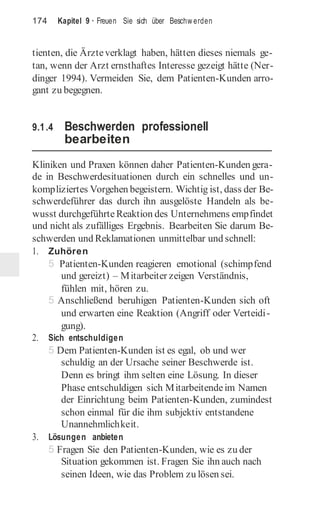 174 Kapitel 9 · Freuen Sie sich über Beschw erden
tienten, die Ärzteverklagt haben, hätten dieses niemals ge-
tan, wenn der Arzt ernsthaftes Interesse gezeigt hätte (Ner-
dinger 1994). Vermeiden Sie, dem Patienten-Kunden arro-
gant zu begegnen.
9.1.4 Beschwerden professionell
bearbeiten
Kliniken und Praxen können daher Patienten-Kunden gera-
de in Beschwerdesituationen durch ein schnelles und un-
kompliziertes Vorgehen begeistern. Wichtig ist, dass der Be-
schwerdeführer das durch ihn ausgelöste Handeln als be-
wusst durchgeführte Reaktion des Unternehmens empfindet
und nicht als zufälliges Ergebnis. Bearbeiten Sie darum Be-
schwerden und Reklamationen unmittelbar und schnell:
1. Zuhören
5 Patienten-Kunden reagieren emotional (schimpfend
und gereizt) – Mitarbeiter zeigen Verständnis,
fühlen mit, hören zu.
5 Anschließend beruhigen Patienten-Kunden sich oft
und erwarten eine Reaktion (Angriff oder Verteidi-
gung).
2. Sich entschuldigen
5 Dem Patienten-Kunden ist es egal, ob und wer
schuldig an der Ursache seiner Beschwerde ist.
Denn es bringt ihm selten eine Lösung. In dieser
Phase entschuldigen sich Mitarbeitendeim Namen
der Einrichtung beim Patienten-Kunden, zumindest
schon einmal für die ihm subjektiv entstandene
Unannehmlichkeit.
3. Lösungen anbieten
5 Fragen Sie den Patienten-Kunden, wie es zu der
Situation gekommen ist. Fragen Sie ihn auch nach
seinen Ideen, wie das Problem zu lösen sei.
 