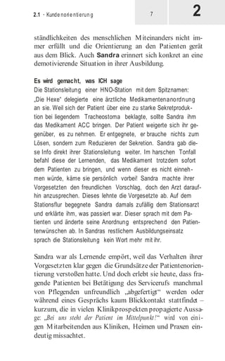 2
2.1 · Kunde norie ntierun g 7
ständlichkeiten des menschlichen Miteinanders nicht im-
mer erfüllt und die Orientierung an den Patienten gerät
aus dem Blick. Auch Sandra erinnert sich konkret an eine
demotivierende Situation in ihrer Ausbildung.
Es wird gemacht, was ICH sage
Die Stationsleitung einer HNO-Station mit dem Spitznamen:
„Die Hexe“ delegierte eine ärztliche Medikamentenanordnung
an sie. Weil sich der Patient über eine zu starke Sekretproduk-
tion bei liegendem Tracheostoma beklagte, sollte Sandra ihm
das Medikament ACC bringen. Der Patient weigerte sich ihr ge-
genüber, es zu nehmen. Er entgegnete, er brauche nichts zum
Lösen, sondern zum Reduzieren der Sekretion. Sandra gab die-
se Info direkt ihrer Stationsleitung weiter. Im harschen Tonfall
befahl diese der Lernenden, das Medikament trotzdem sofort
dem Patienten zu bringen, und wenn dieser es nicht einneh-
men würde, käme sie persönlich vorbei! Sandra machte ihrer
Vorgesetzten den freundlichen Vorschlag, doch den Arzt darauf-
hin anzusprechen. Dieses lehnte die Vorgesetzte ab. Auf dem
Stationsflur begegnete Sandra damals zufällig dem Stationsarzt
und erklärte ihm, was passiert war. Dieser sprach mit dem Pa-
tienten und änderte seine Anordnung entsprechend den Patien-
tenwünschen ab. In Sandras restlichem Ausbildungseinsatz
sprach die Stationsleitung kein Wort mehr mit ihr.
Sandra war als Lernende empört, weil das Verhalten ihrer
Vorgesetzten klar gegen die Grundsätze der Patientenorien-
tierung verstoßen hatte. Und doch erlebt sie heute, dass fra-
gende Patienten bei Betätigung des Servicerufs manchmal
von Pflegenden unfreundlich „abgefertigt“ werden oder
während eines Gesprächs kaum Blickkontakt stattfindet –
kurzum, die in vielen Klinikprospekten propagierte Aussa-
ge: „Bei uns steht der Patient im Mittelpunkt!“ wird von eini­
gen Mitarbeitenden aus Kliniken, Heimen und Praxen ein-
deutig missachtet.
 