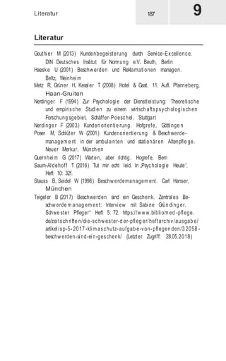 Literatur
Literatur
Gouthier M (2013) Kundenbegeisterung durch Service-Excellence.
DIN Deutsches Institut für Normung e.V. Beuth, Berlin
Haeske U (2001) Beschw erden und Reklamationen managen.
Beltz, Weinheim
Metz R, Grüner H, Kessler T (2008) Hotel & Gast. 11. Aufl. Pfanneberg,
Haan-Gruiten
Nerdinger F (1994) Zur Psychologie der Dienstleistung: Theoretische
und empirische Studien zu einem wirtsch aftspsych ologisch en
Forschung sgebiet. Schäffer-Poeschel, Stuttgart
Nerdinge r F (2003) Kunden orientie rung. Hofgrefe, Göttinge n
Poser M, Schlüter W (2001) Kundenorientierung & Beschwerde-
managem e nt in der ambula nten und stationären Altenpfle ge.
Neuer Merkur, Münch en
Quernheim G (2017) Warten, aber richtig. Hogrefe, Bern
Saum-Aldehoff T (2016) Tut mir echt leid. In „Psychologie Heute“.
Heft 10: 32f.
Stauss B, Seidel W (1998) Beschw erdemanagem ent. Carl Hanser,
München
Teigeler B (2017) Beschwerden sind ein Geschenk. Zentrales Be-
schw erde m anag em ent: Interview mit Sabine Grün ding er.
Schwe ster Pfleger“ Heft 5: 72. https://w w w.bibliom ed -pflege.
de/zeitsch rifte n/die-schw ester-d er-pfleg er/heftarchiv/ausgab e/
artikel/sp-5- 2017 -klim aschutz- aufgab e-von- pflegen den/3 2058 -
beschw erden-sind-ein-geschenk/ (Letzter Zugriff: 28.05.2018)
 
