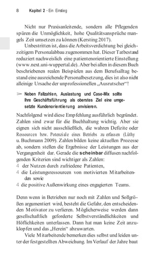 8 Kapitel 2 · Ein Einstieg
Nicht nur Praxisanleitende, sondern alle Pflegenden
spüren die Unmöglichkeit, hohe Qualitätsansprüche man-
gels Zeit umsetzen zu können (Kersting 2017).
Unbestritten ist, dass dieArbeitsverdichtung bei gleich-
zeitigem Personalabbau zugenommen hat. Dieser Tatbestand
reduziert nachweislich eine patientenorientierte Einstellung
(www.next.uni-wuppertal.de). Aber beiallen in diesemBuch
beschriebenen realen Beispielen aus dem Berufsalltag be-
stand eineausreichendePersonalbesetzung, dies ist also nicht
alleinige Ursacheder unprofessionellen „Ausrutscher“!
> Neben Fallzahlen, Auslastung und Case-Mix sollte
Ihre Geschäftsführung als oberstes Ziel eine umge-
setzte Kundenorientierung anvisieren.
Nachfolgend wird diese Empfehlung ausführlich begründet.
Zahlen sind zwar für die Buchhaltung wichtig. Aber sie
eignen sich nicht ausschließlich, die wahren Defizite oder
Ressourcen bzw. Potenziale eines Betriebs zu erfassen (Lüthy
u. Buchmann 2009). Zahlen bilden keine aktuellen Prozesse
ab, sondern stellen die Ergebnisse der Leistungen aus der
Vergangenheit dar. Gerade die scheinbar diffusen nachfol-
genden Kriterien sind wichtiger als Zahlen:
4 der Nutzen durch zufriedene Patienten,
4 die Leistungsressourcen von motivierten Mitarbeiten-
den sowie
4 die positiveAußenwirkung eines engagierten Teams.
Denn wenn in Betrieben nur noch mit Zahlen und Sollgrö-
ßen argumentiert wird, besteht die Gefahr, den entscheiden-
den Motivator zu verlieren. Möglicherweise werden dann
gesellschaftlich geforderte Selbstverständlichkeiten und
Höflichkeiten unterlassen. Dann hat man keine Zeit anzu-
klopfen und das „Herein“ abzuwarten.
Viele Mitarbeitendebemerken dies selbst und leiden un-
ter der festgestellten Abweichung. ImVerlauf der Jahre baut
 