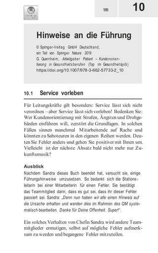 10.1 Service vorleben
Für Leitungskräfte gilt besonders: Service lässt sich nicht
verordnen – aber Service lässt sich vorleben! Bedenken Sie:
Wer Kundenorientierung mit Strafen, Ängsten und Drohge-
bärden einführen will, zerstört die Grundlagen. In solchen
Fällen sinnen manchmal Mitarbeitende auf Rache und
könnten zu Saboteuren in den eigenen Reihen werden. Deu-
ten Sie Fehler anders und gehen Sie positiver mit Ihnen um.
Vielleicht ist der nächste Absatz bald nicht mehr nur Zu-
kunftsmusik?
Ausblick
Nachdem Sandra dieses Buch beendet hat, versucht sie, einige
Führungshinweise umzusetzen. So bedankt sich die Stations -
leiterin bei einer Mitarbeiterin für einen Fehler. Sie bestätigt
das Teammitglied darin, dass es gut sei, dass ihr dieser Fehler
passiert sei. Sandra: „Denn nun haben wir alle einen Hinweis auf
die Ursache erhalten und werden dies im Rahmen des QM syste-
matisch bearbeiten. Danke für Deine Offenheit. Super!“.
Ein solches Verhalten von Chefin Sandra wird andere Team-
mitglieder ermutigen, selbst auf mögliche Fehler aufmerk-
sam zu werden und begangene Fehler mitzuteilen.
10
Hinweise an die Führung
© Springer-Verlag GmbH Deutschland,
ein Teil von Springer Nature 2019
G. Quernheim, Arbeitgeber Patient – Kundenorien-
tierung in Gesundheitsberufen (Top im Gesundheitsjob)
https://doi.org/10.1007/978-3-662-57733-2_10
 