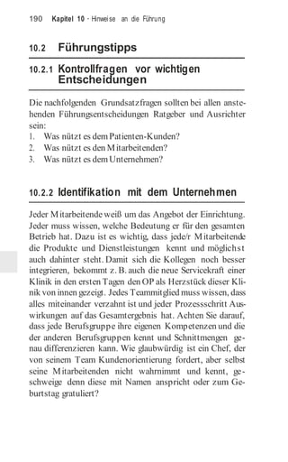 190 Kapitel 10 · Hinweise an die Führung
10.2 Führungstipps
10.2.1 Kontrollfragen vor wichtigen
Entscheidungen
Die nachfolgenden Grundsatzfragen sollten bei allen anste-
henden Führungsentscheidungen Ratgeber und Ausrichter
sein:
1. Was nützt es demPatienten-Kunden?
2. Was nützt es den Mitarbeitenden?
3. Was nützt es demUnternehmen?
10.2.2 Identifikation mit dem Unternehmen
Jeder Mitarbeitende weiß um das Angebot der Einrichtung.
Jeder muss wissen, welche Bedeutung er für den gesamten
Betrieb hat. Dazu ist es wichtig, dass jede/r Mitarbeitende
die Produkte und Dienstleistungen kennt und möglichst
auch dahinter steht. Damit sich die Kollegen noch besser
integrieren, bekommt z. B. auch die neue Servicekraft einer
Klinik in den ersten Tagen den OP als Herzstück dieser Kli-
nik von innen gezeigt. Jedes Teammitglied muss wissen, dass
alles miteinander verzahnt ist und jeder Prozessschritt Aus-
wirkungen auf das Gesamtergebnis hat. Achten Sie darauf,
dass jede Berufsgruppe ihre eigenen Kompetenzen und die
der anderen Berufsgruppen kennt und Schnittmengen ge-
nau differenzieren kann. Wie glaubwürdig ist ein Chef, der
von seinem Team Kundenorientierung fordert, aber selbst
seine Mitarbeitenden nicht wahrnimmt und kennt, ge-
schweige denn diese mit Namen anspricht oder zum Ge-
burtstag gratuliert?
 