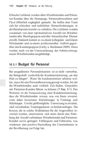 192 Kapitel 10 · Hinweise an die Führung
EthischeLeitlinien werden allen Mitarbeitenden und Patien-
ten-Kunden über die Homepage, Patientenbroschüren und
Flyer öffentlich zugänglich gemacht. Sie helfen dem Team
sich bei ethischen und rechtlichen Herausforderungen in
der Berufspraxis korrekt zu verhalten. Die Leitlinien werden
zusammen von einer repräsentativen Anzahlvon Mitarbei-
tenden aller Berufsgruppen und aller hierarchischen Ebenen
erstellt. Dadurch kommt es zu einem kollegialen und klaren
Miteinander und zu einem professionellen Auftritt gegen-
über den Kundengruppen (Lüthy u. Buchmann 2009). Diese
werden noch vor der Unterzeichnung des Arbeitsvertrags
neuen Mitarbeitenden ausgehändigt.
10.3.1 Budget für Personal
Bei ausgedünnter Personalsituation ist es nicht vertretbar,
der Belegschaft zusätzlich die Kundenorientierung „an den
Hals zu hängen“. Wenn Sie kundenorientiert arbeiten wol-
len, muss für einePersonalbesetzunggesorgt werden, bei der
die Mitarbeitenden auch wirklich Zeit finden, Gespräche
mit Patienten-Kunden führen zu können (7 Kap. 5.1). Des
Weiteren ist die Voraussetzung einer Kundenorientierung,
dass die Mitarbeitenden wissen, was von ihnen erwartet
wird, daher investieren Einrichtungen in Trainings und
Schulungen. Umdie größtmögliche Umsetzungzu erzielen,
sind verschiedene Trainingsphasen zu berücksichtigen. Die
Kosten, die in solche Maßnahmen für die Angestellten in-
vestiert werden, amortisieren sich meist durch eine Erhö-
hung der Anzahl zufriedener Mitarbeitender und Patienten-
Kunden sowie geringere Fehlerquote und Fehlzeiten, was
wiederum eine positive Darstellung des Unternehmens in
der Bevölkerung zur Folge hat.
 