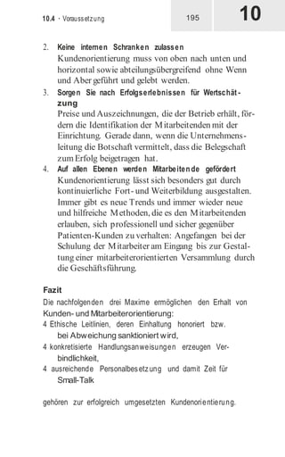 10
10.4 · Voraussetzung 195
2. Keine internen Schranken zulassen
Kundenorientierung muss von oben nach unten und
horizontal sowie abteilungsübergreifend ohne Wenn
und Aber geführt und gelebt werden.
3. Sorgen Sie nach Erfolgserlebnissen für Wertschät -
zung
Preise und Auszeichnungen, die der Betrieb erhält, för-
dern die Identifikation der Mitarbeitenden mit der
Einrichtung. Gerade dann, wenn die Unternehmens-
leitung die Botschaft vermittelt, dass die Belegschaft
zumErfolg beigetragen hat.
4. Auf allen Ebenen werden Mitarbeitende gefördert
Kundenorientierung lässt sich besonders gut durch
kontinuierliche Fort- und Weiterbildung ausgestalten.
Immer gibt es neue Trends und immer wieder neue
und hilfreiche Methoden, die es den Mitarbeitenden
erlauben, sich professionell und sicher gegenüber
Patienten-Kunden zu verhalten: Angefangen bei der
Schulung der Mitarbeiter am Eingang bis zur Gestal-
tung einer mitarbeiterorientierten Versammlung durch
die Geschäftsführung.
Fazit
Die nachfolgenden drei Maxime ermöglichen den Erhalt von
Kunden- und Mitarbeiterorientierung:
4 Ethische Leitlinien, deren Einhaltung honoriert bzw.
bei Abweichung sanktioniert wird,
4 konkretisierte Handlungsanweisungen erzeugen Ver-
bindlichkeit,
4 ausreichende Personalbesetzung und damit Zeit für
Small-Talk
gehören zur erfolgreich umgesetzten Kundenorientierung.
 