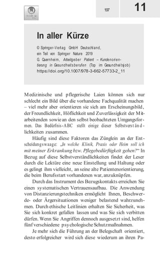 Medizinische und pflegerische Laien können sich nur
schlecht ein Bild über die vorhandene Fachqualität machen
– viel mehr aber orientieren sie sich am Erscheinungsbild,
der Freundlichkeit, Höflichkeit und Zuverlässigkeit der Mit-
arbeitenden sowiean den selbst beobachteten Umgangsfor-
men. Das Bedürfnis-ABC stellt einige dieser Selbstverst än d -
lichkeiten zusammen.
Häufig sind diese Faktoren das Zünglein an der Ent-
scheidungswaage: „In welche Klinik, Praxis oder Heim soll ich
mit meiner Erkrankung bzw. Pflegebedürftigkeit gehen?“ In
Bezug auf diese Selbstverständlichkeiten findet der Leser
durch die Lektüre eine neue Einstellung und Haltung oder
es gelingt ihm vielleicht, an seine alte Patientenorientierung,
die beim Berufsstart vorhandenen war, anzuknüpfen.
Durch das Instrument des Bezugskontakts erreichen Sie
einen systematischen Vertrauensaufbau. Die Anwendung
von Distanzierungstechniken ermöglicht Ihnen, Beschwer-
de- oder Ärgersituationen weniger belastend wahrzuneh-
men. Durch ethische Leitlinien erhalten Sie Sicherheit, was
Sie sich konkret gefallen lassen und was Sie sich verbitten
dürfen. Wenn Sie Angriffen dennoch ausgesetzt sind, helfen
fünf verschiedene psychologische Schutzmaßnahmen.
Je mehr sich die Führung an der Belegschaft orientiert,
desto erfolgreicher wird sich diese wiederum an ihren Pa-
11
In aller Kürze
© Springer-Verlag GmbH Deutschland,
ein Teil von Springer Nature 2019
G. Quernheim, Arbeitgeber Patient – Kundenorien-
tierung in Gesundheitsberufen (Top im Gesundheitsjob)
https://doi.org/10.1007/978-3-662-57733-2_11
 