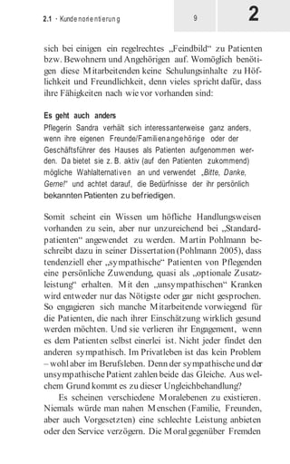 2
2.1 · Kunde norie ntierun g 9
sich bei einigen ein regelrechtes „Feindbild“ zu Patienten
bzw. Bewohnern und Angehörigen auf. Womöglich benöti-
gen diese Mitarbeitenden keine Schulungsinhalte zu Höf-
lichkeit und Freundlichkeit, denn vieles spricht dafür, dass
ihre Fähigkeiten nach wievor vorhanden sind:
Es geht auch anders
Pflegerin Sandra verhält sich interessanterweise ganz anders,
wenn ihre eigenen Freunde/Familienangehörige oder der
Geschäftsführer des Hauses als Patienten aufgenommen wer-
den. Da bietet sie z. B. aktiv (auf den Patienten zukommend)
mögliche Wahlalternativen an und verwendet „Bitte, Danke,
Gerne!“ und achtet darauf, die Bedürfnisse der ihr persönlich
bekannten Patienten zu befriedigen.
Somit scheint ein Wissen um höfliche Handlungsweisen
vorhanden zu sein, aber nur unzureichend bei „Standard­
patienten“ angewendet zu werden. Martin Pohlmann be-
schreibt dazu in seiner Dissertation (Pohlmann 2005), dass
tendenziell eher „sympathische“ Patienten von Pflegenden
eine persönliche Zuwendung, quasi als „optionale Zusatz­
leistung“ erhalten. Mit den „unsympathischen“ Kranken
wird entweder nur das Nötigste oder gar nicht gesprochen.
So engagieren sich manche Mitarbeitende vorwiegend für
die Patienten, die nach ihrer Einschätzung wirklich gesund
werden möchten. Und sie verlieren ihr Engagement, wenn
es dem Patienten selbst einerlei ist. Nicht jeder findet den
anderen sympathisch. Im Privatleben ist das kein Problem
– wohlaber im Berufsleben. Denn der sympathischeund der
unsympathischePatient zahlen beide das Gleiche. Aus wel-
chem Grund kommt es zu dieser Ungleichbehandlung?
Es scheinen verschiedene Moralebenen zu existieren.
Niemals würde man nahen Menschen (Familie, Freunden,
aber auch Vorgesetzten) eine schlechte Leistung anbieten
oder den Service verzögern. Die Moralgegenüber Fremden
 
