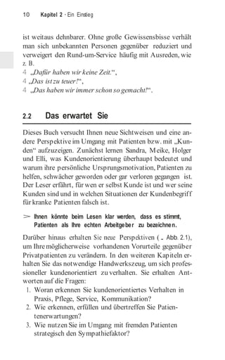 10 Kapitel 2 · Ein Einstieg
ist weitaus dehnbarer. Ohne große Gewissensbisse verhält
man sich unbekannten Personen gegenüber reduziert und
verweigert den Rund-um-Service häufig mit Ausreden, wie
z. B.
4 „Dafür haben wir keine Zeit.“,
4 „Das istzu teuer!“,
4 „Das haben wir immer schon so gemacht!“.
2.2 Das erwartet Sie
Dieses Buch versucht Ihnen neue Sichtweisen und eine an-
dere Perspektiveim Umgang mit Patienten bzw. mit „Kun­
den“ aufzuzeigen. Zunächst lernen Sandra, Meike, Holger
und Elli, was Kundenorientierung überhaupt bedeutet und
warum ihre persönliche Ursprungsmotivation, Patienten zu
helfen, schwächer geworden oder gar verloren gegangen ist.
Der Leser erfährt, für wen er selbst Kunde ist und wer seine
Kunden sind und in welchen Situationen der Kundenbegriff
für kranke Patienten falsch ist.
> Ihnen könnte beim Lesen klar werden, dass es stimmt,
Patienten als Ihre echten Arbeitgeber zu bezeichnen.
Darüber hinaus erhalten Sie neue Perspektiven (. Abb. 2.1),
um Ihremöglicherweise vorhandenen Vorurteile gegenüber
Privatpatienten zu verändern. In den weiteren Kapiteln er-
halten Sie das notwendige Handwerkszeug, um sich profes-
sioneller kundenorientiert zu verhalten. Sie erhalten Ant-
worten auf die Fragen:
1. Woran erkennen Sie kundenorientiertes Verhalten in
Praxis, Pflege, Service, Kommunikation?
2. Wie erkennen, erfüllen und übertreffen Sie Patien-
tenerwartungen?
3. Wie nutzen Sie im Umgang mit fremden Patienten
strategisch den Sympathiefaktor?
 