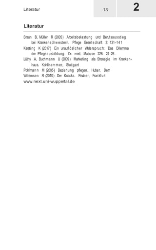 Literatur
Literatur
Braun B, Müller R (2005) Arbeitsbelastung und Berufsausstieg
bei Krankenschw estern. Pflege Gesellschaft 3: 131–141
Kersting K (2017) Ein unauflöslicher Widerspruch: Das Dilemma
der Pflegeausbildung. Dr. med. Mabuse 228: 24–26.
Lüthy A, Buchmann U (2009) Marketing als Strategie im Kranken-
haus. Kohlham m er, Stuttgart
Pohlman n M (2005) Beziehung pflegen. Huber, Bern
Willemsen R (2010) Der Knacks. Fischer, Frankfurt
www.next.uni-wuppertal.de
13
 