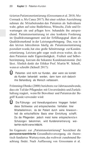 20 Kapitel 3 · Patienten-Kunden
tizierten Patientenorientierung (Grossmann et al. 2018; Mc-
Cormack u. McCance 2017). Bei einer solchen Ausrichtung
nehmen die Mitarbeitenden den Patienten als Individuum
wahr, gehen auf seine Bedürfnisse, Wünsche, Ziele und Er-
wartungen ein und pflegen bzw. behandeln ihn entspre-
chend. Patientenorientierung ist eine konkrete Forderung
im Qualitätsmanagement und der Erfüllungsgrad dient als
Qualitätsmerkmal in der Leistungserbringung. Das, was in
den letzten Jahrzehnten häufig als Patientenorientierung
postuliert wurde, hat eine große Schnittmenge zur Kunden-
orientierung. Letztere geht sogar noch etwas weiter, da sie
dem Patienten mehr Eigenständigkeit, Freiheit und Selbst-
bestimmung, kurzum die bekannte Kundenautonomie (be)
lässt. Ähnlich denkt der Ethiker Prof. Martin W. Schnell,
wenn er schreibt (Schnell 2017):
Ů Patienten sind nicht nur Kunden, aber wenn sie korrekt
als Kunden behandelt werden, dann kann sich dadurch
ihre Behandlung als Mensch verbessern.
Frömming-Ohmke (2000) berichtete zur Jahrtausendwende,
dass ein Teilder Pflegenden mit Unverständnis und Zurück-
haltung reagiert, wenn für Bewohner und Patienten der Be-
griff Kundeverwendet wird:
Ů Die Führungs- und Verwaltungsebene hingegen fordert
diese Sichtweise und entsprechendes Verhalten ihrer
Mitarbeiterinnen, da der Patient durch seine Anwesen -
heit die wirtschaftliche Basis einer Einrichtung schafft.
Da die Pflegenden jedoch meist keine entsprechend e n
Schulungen bekommen, wird Kundenorientierung wei-
terhin nicht verw irklicht.
Im Gegensatz zur „Patientenorientierung“ bezeichnet die
personenzentrierte Gesundheitsversorgung, ein theore-
tisch fundiertes Wertesystem, das weltweit zunehmend Be-
achtung findet. Nach Auffassung von Grossmann et al.
 