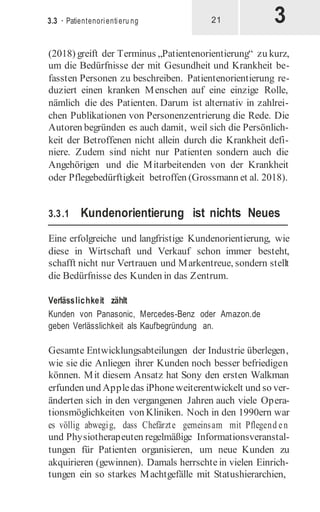 3
3.3 · Patientenorientieru ng 21
(2018) greift der Terminus „Patientenorientierung“ zu kurz,
um die Bedürfnisse der mit Gesundheit und Krankheit be-
fassten Personen zu beschreiben. Patientenorientierung re-
duziert einen kranken Menschen auf eine einzige Rolle,
nämlich die des Patienten. Darum ist alternativ in zahlrei-
chen Publikationen von Personenzentrierung die Rede. Die
Autoren begründen es auch damit, weil sich die Persönlich-
keit der Betroffenen nicht allein durch die Krankheit defi-
niere. Zudem sind nicht nur Patienten sondern auch die
Angehörigen und die Mitarbeitenden von der Krankheit
oder Pflegebedürftigkeit betroffen (Grossmann et al. 2018).
3.3.1 Kundenorientierung ist nichts Neues
Eine erfolgreiche und langfristige Kundenorientierung, wie
diese in Wirtschaft und Verkauf schon immer besteht,
schafft nicht nur Vertrauen und Markentreue, sondern stellt
die Bedürfnisse des Kunden in das Zentrum.
Verlässlichkeit zählt
Kunden von Panasonic, Mercedes-Benz oder Amazon.de
geben Verlässlichkeit als Kaufbegründung an.
Gesamte Entwicklungsabteilungen der Industrie überlegen,
wie sie die Anliegen ihrer Kunden noch besser befriedigen
können. Mit diesem Ansatz hat Sony den ersten Walkman
erfunden und Appledas iPhoneweiterentwickelt und so ver-
änderten sich in den vergangenen Jahren auch viele Opera-
tionsmöglichkeiten von Kliniken. Noch in den 1990ern war
es völlig abwegig, dass Chefärzte gemeinsam mit Pflegend en
und Physiotherapeuten regelmäßige Informationsveranstal-
tungen für Patienten organisieren, um neue Kunden zu
akquirieren (gewinnen). Damals herrschte in vielen Einrich-
tungen ein so starkes Machtgefälle mit Statushierarchien,
 