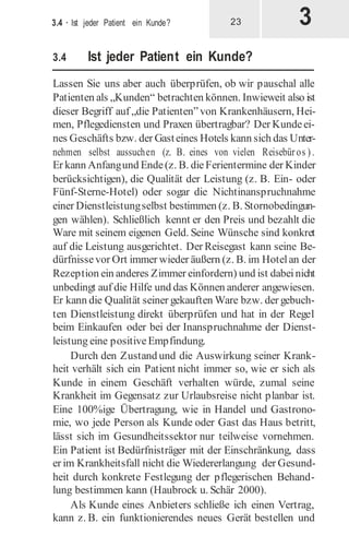 3
3.4 · Ist jeder Patient ein Kunde? 23
3.4 Ist jeder Patient ein Kunde?
Lassen Sie uns aber auch überprüfen, ob wir pauschal alle
Patienten als „Kunden“ betrachten können. Inwieweit also ist
dieser Begriff auf „die Patienten”von Krankenhäusern, Hei-
men, Pflegediensten und Praxen übertragbar? Der Kundeei-
nes Geschäfts bzw. der Gasteines Hotels kann sich das Unter-
nehmen selbst aussuchen (z. B. eines von vielen Reisebüros ).
Er kann Anfangund Ende(z. B. dieFerientermine der Kinder
berücksichtigen), die Qualität der Leistung (z. B. Ein- oder
Fünf-Sterne-Hotel) oder sogar die Nichtinanspruchnahme
einer Dienstleistungselbst bestimmen (z. B. Stornobedingun-
gen wählen). Schließlich kennt er den Preis und bezahlt die
Ware mit seinem eigenen Geld. Seine Wünsche sind konkret
auf die Leistung ausgerichtet. Der Reisegast kann seine Be-
dürfnissevor Ort immer wieder äußern (z. B. im Hotelan der
Rezeption ein anderes Zimmer einfordern) und ist dabeinicht
unbedingt auf die Hilfe und das Können anderer angewiesen.
Er kann die Qualität seiner gekauften Ware bzw. der gebuch-
ten Dienstleistung direkt überprüfen und hat in der Regel
beim Einkaufen oder bei der Inanspruchnahme der Dienst-
leistung eine positiveEmpfindung.
Durch den Zustand und die Auswirkung seiner Krank-
heit verhält sich ein Patient nicht immer so, wie er sich als
Kunde in einem Geschäft verhalten würde, zumal seine
Krankheit im Gegensatz zur Urlaubsreise nicht planbar ist.
Eine 100%ige Übertragung, wie in Handel und Gastrono-
mie, wo jede Person als Kunde oder Gast das Haus betritt,
lässt sich im Gesundheitssektor nur teilweise vornehmen.
Ein Patient ist Bedürfnisträger mit der Einschränkung, dass
er im Krankheitsfall nicht die Wiedererlangung der Gesund-
heit durch konkrete Festlegung der pflegerischen Behand-
lung bestimmen kann (Haubrock u. Schär 2000).
Als Kunde eines Anbieters schließe ich einen Vertrag,
kann z. B. ein funktionierendes neues Gerät bestellen und
 