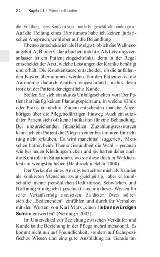 24 Kapitel 3 · Patienten-Kunden
die Erfüllung des Kaufvertrags notfalls gerichtlich einklagen .
Auf die Heilung eines Hirntumors habe ich keinen juristi-
schen Anspruch, wohlaber auf die Behandlung.
Ebenso entscheideich als Hotelgast, ob ich das Wellness-
angebot A, B oder C dazu buchen möchte. Als Leistungsver-
anlasser ist ein Patient eingeschränkt, denn in der Regel
entscheidet der Arzt, welcheLeistungen der Kranke benötigt
und erhält. Die Krankenkasse entscheidet, ob die anfallen-
den Kosten übernommen werden. Für den Patienten ist die
Autonomie dadurch deutlich eingeschränkt, nichts desto
trotz ist der Patient der eigentliche Kunde.
Stellen Sie sich ein akutes Unfallgeschehen vor: Der Pa-
tient hat häufig keinen Planungsspielraum, in welche Klinik
oder Praxis er möchte. Zudem entscheiden manche Ange-
hörigen über die Pflegebedürftigen hinweg. Auch ein suizi-
daler Patient sieht oft keine Indikation für eine Behandlung.
Bei unzureichenden finanziellen Zuzahlungsressourcen
kann sich ein Patient diePflege in einer bestimmten Einrich-
tung nicht erlauben. Es wird manchmal suggeriert, Men-
schen hätten beim Thema Gesundheit die Wahl – genauso
wie bei neuen Kleidungsstücken und sie hätten daher auch
die Kontrolle in Situationen, wo sie diese doch in Wirklich-
keit am wenigsten haben (Haubrock u. Schär 2000).
Der Verkäufer eines Anzugs betrachtet mich als Kunden
als konkreten Menschen zwar gleichgültig, aber er kund-
schaftet meine persönlichen Bedürfnisse, Schwächen und
Hoffnungen möglichst geschickt aus, um dieses Wissen für
seinen Verkaufserfolg einzusetzen. Zu diesem Zweck sollten
sich die „Bedienenden“ einfühlen und durch ihr Verhalten
mit den Worten von Karl Marx „einen liebenswürdigen
Schein entwerfen“ (Nerdinger 2003).
Im Unterschied zur Beziehung zwischen Verkäufer und
Kunde ist die Beziehung in der Pflege mehrdimensional. Es
kommt nicht nur auf Freundlichkeit, sondern auf fachspezi-
fisches Wissen und eine gute Ausbildung an. Gerade im
 