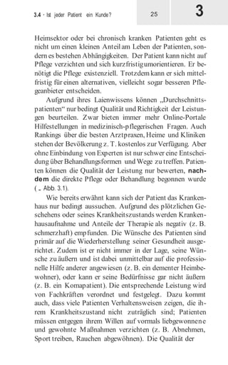 3
3.4 · Ist jeder Patient ein Kunde? 25
Heimsektor oder bei chronisch kranken Patienten geht es
nicht um einen kleinen Anteilam Leben der Patienten, son-
dern es bestehen Abhängigkeiten. Der Patient kann nicht auf
Pflege verzichten und sich kurzfristigumorientieren. Er be-
nötigt die Pflege existenziell. Trotzdemkann er sich mittel-
fristig für einen alternativen, vielleicht sogar besseren Pfle-
geanbieter entscheiden.
Aufgrund ihres Laienwissens können „Durchschnitts-
patienten“ nur bedingt Qualität und Richtigkeit der Leistun-
gen beurteilen. Zwar bieten immer mehr Online-Portale
Hilfestellungen in medizinisch-pflegerischen Fragen. Auch
Rankings über die besten Arztpraxen, Heime und Kliniken
stehen der Bevölkerung z. T. kostenlos zur Verfügung. Aber
ohneEinbindung von Experten ist nur schwer eine Entschei-
dung über Behandlungsformen und Wege zu treffen. Patien-
ten können die Qualität der Leistung nur bewerten, nach-
dem die direkte Pflege oder Behandlung begonnen wurde
(. Abb. 3.1).
Wie bereits erwähnt kann sich der Patient das Kranken-
haus nur bedingt aussuchen. Aufgrund des plötzlichen Ge-
schehens oder seines Krankheitszustands werden Kranken-
hausaufnahme und Anteile der Therapie als negativ (z. B.
schmerzhaft) empfunden. Die Wünsche des Patienten sind
primär auf die Wiederherstellung seiner Gesundheit ausge-
richtet. Zudem ist er nicht immer in der Lage, seine Wün-
sche zu äußern und ist dabei unmittelbar auf die professio-
nelle Hilfe anderer angewiesen (z. B. ein dementer Heimbe-
wohner), oder kann er seine Bedürfnisse gar nicht äußern
(z. B. ein Komapatient). Die entsprechende Leistung wird
von Fachkräften verordnet und festgelegt. Dazu kommt
auch, dass viele Patienten Verhaltensweisen zeigen, die ih-
rem Krankheitszustand nicht zuträglich sind; Patienten
müssen entgegen ihrem Willen auf vormals liebgewonnene
und gewohnte Maßnahmen verzichten (z. B. Abnehmen,
Sport treiben, Rauchen abgewöhnen). Die Qualität der
 