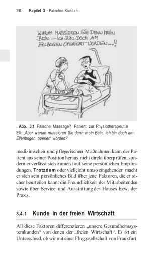 26 Kapitel 3 · Patienten-Kunden
. Abb. 3.1 Falsche Massage? Patient zur Physiotherapeutin
Elli: „Aber warum massieren Sie denn mein Bein, ich bin doch am
Ellenbogen operiert worden?“
medizinischen und pflegerischen Maßnahmen kann der Pa-
tient aus seiner Position heraus nicht direkt überprüfen, son-
dern er verlässt sich zumeist auf seine persönlichen Empfin-
dungen. Trotzdem oder vielleicht umso eingehender macht
er sich sein persönliches Bild über jene Faktoren, die er si-
cher beurteilen kann: die Freundlichkeit der Mitarbeitenden
sowie über Service und Ausstattung des Hauses bzw. der
Praxis.
3.4.1 Kunde in der freien Wirtschaft
All diese Faktoren differenzieren „unsere Gesundheitssys-
temkunden“ von denen der „freien Wirtschaft“. Es ist ein
Unterschied, ob wir mit einer Fluggesellschaft von Frankfurt
 