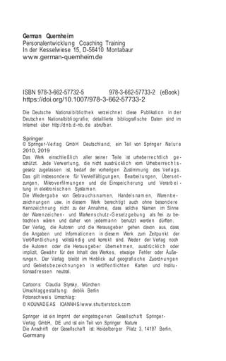 German Quernheim
Personalentwicklung Coaching Training
In der Kesselwiese 15, D-56410 Montabaur
www.german-quernheim.de
ISBN 978-3-662-57732-5 978-3-662-57733-2 (eBook)
https://doi.org/10.1007/978-3-662-57733-2
Die Deutsche National bi bliothek verzei chnet diese Publikati on in der
Deutschen Nationalbibli ografi e; detaillierte bibliografi sche Daten sind im
Internet über http://dnb.d -nb.de abrufbar.
Springer
© Springer-Verl ag GmbH Deutschl and, ein Teil von Springer Natur e
2010, 2019
Das Werk einschließli ch aller seiner Teile ist urheberrec htli ch ge -
schützt. Jede Verwertung, die nicht ausdrüc kli c h vom Urheberrec h t s -
gesetz zugelassen ist, bedarf der vorherigen Zustimm ung des Verl ags.
Das gilt insbesondere für Vervielfälti gungen, Bearbei tungen, Übers et -
zungen, Mikroverfil m ungen und die Einspei c herung und Verarb ei -
tung in elektroni sc hen System en.
Die Wiedergabe von Gebrauchs nam en, Handel s nam en, Warenbe -
zeichnungen usw. in diesem Werk berechtigt auch ohne besondere
Kennzei chnung nicht zu der Annahm e, dass solche Namen im Sinne
der Warenzei c hen - und Markens chutz -G esetz gebung als frei zu be-
trachten wären und daher von jederm ann benutzt werden dürften.
Der Verlag, die Autoren und die Herausgeber gehen davon aus, dass
die Angaben und Inform ati onen in diesem Werk zum Zeitpunkt der
Veröffentli chung vollständi g und korrekt sind. Weder der Verlag noch
die Autoren oder die Heraus geber übernehm en, ausdrüc kli c h oder
implizit, Gewähr für den Inhalt des Werkes, etwaige Fehler oder Äuße-
rungen. Der Verlag bleibt im Hinblick auf geografi s che Zuordnungen
und Gebiets bezei chnungen in veröffentli chten Karten und Institu -
tionsadressen neutral.
Cartoons: Claudia Styrsky, München
Umschl aggestal tung: deblik Berlin
Fotonachwei s Umschlag:
© KOUNADE AS IOANNHS/www.shutterstoc k.com
Springer ist ein Imprint der eingetragenen Gesell schaft Springer-
Verlag GmbH, DE und ist ein Teil von Springer Nature
Die Anschrift der Gesellschaft ist: Heidelberger Platz 3, 14197 Berlin,
Germany
 