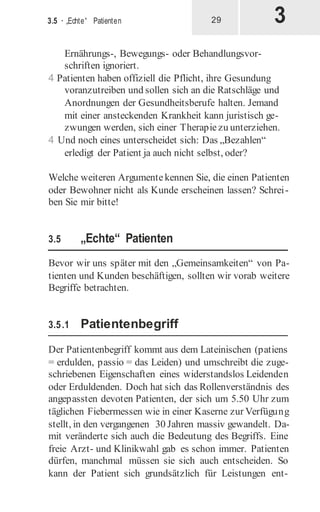 3
3.5 · „Echte“ Patienten 29
Ernährungs-, Bewegungs- oder Behandlungsvor-
schriften ignoriert.
4 Patienten haben offiziell die Pflicht, ihre Gesundung
voranzutreiben und sollen sich an die Ratschläge und
Anordnungen der Gesundheitsberufe halten. Jemand
mit einer ansteckenden Krankheit kann juristisch ge-
zwungen werden, sich einer Therapiezu unterziehen.
4 Und noch eines unterscheidet sich: Das „Bezahlen“
erledigt der Patient ja auch nicht selbst, oder?
Welche weiteren Argumentekennen Sie, die einen Patienten
oder Bewohner nicht als Kunde erscheinen lassen? Schrei-
ben Sie mir bitte!
3.5 „Echte“ Patienten
Bevor wir uns später mit den „Gemeinsamkeiten“ von Pa-
tienten und Kunden beschäftigen, sollten wir vorab weitere
Begriffe betrachten.
3.5.1 Patientenbegriff
Der Patientenbegriff kommt aus dem Lateinischen (patiens
= erdulden, passio = das Leiden) und umschreibt die zuge-
schriebenen Eigenschaften eines widerstandslos Leidenden
oder Erduldenden. Doch hat sich das Rollenverständnis des
angepassten devoten Patienten, der sich um 5.50 Uhr zum
täglichen Fiebermessen wie in einer Kaserne zur Verfügung
stellt, in den vergangenen 30 Jahren massiv gewandelt. Da-
mit veränderte sich auch die Bedeutung des Begriffs. Eine
freie Arzt- und Klinikwahl gab es schon immer. Patienten
dürfen, manchmal müssen sie sich auch entscheiden. So
kann der Patient sich grundsätzlich für Leistungen ent-
 
