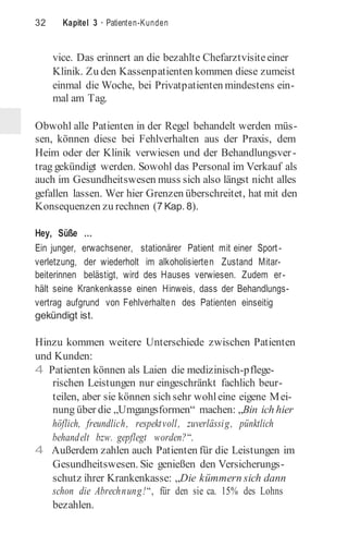 32 Kapitel 3 · Patienten-Kunden
vice. Das erinnert an die bezahlte Chefarztvisiteeiner
Klinik. Zu den Kassenpatienten kommen diese zumeist
einmal die Woche, bei Privatpatienten mindestens ein-
mal am Tag.
Obwohl alle Patienten in der Regel behandelt werden müs-
sen, können diese bei Fehlverhalten aus der Praxis, dem
Heim oder der Klinik verwiesen und der Behandlungsver-
trag gekündigt werden. Sowohl das Personal im Verkauf als
auch im Gesundheitswesen muss sich also längst nicht alles
gefallen lassen. Wer hier Grenzen überschreitet, hat mit den
Konsequenzen zu rechnen (7 Kap. 8).
Hey, Süße …
Ein junger, erwachsener, stationärer Patient mit einer Sport -
verletzung, der wiederholt im alkoholisierten Zustand Mitar-
beiterinnen belästigt, wird des Hauses verwiesen. Zudem er-
hält seine Krankenkasse einen Hinweis, dass der Behandlungs-
vertrag aufgrund von Fehlverhalten des Patienten einseitig
gekündigt ist.
Hinzu kommen weitere Unterschiede zwischen Patienten
und Kunden:
4 Patienten können als Laien die medizinisch-pflege-
rischen Leistungen nur eingeschränkt fachlich beur-
teilen, aber sie können sich sehr wohleine eigene Mei-
nung über die „Umgangsformen“ machen: „Bin ich hier
höflich, freundlich, respektvoll, zuverlässig, pünktlich
behandelt bzw. gepflegt worden?“.
4 Außerdem zahlen auch Patienten für die Leistungen im
Gesundheitswesen. Sie genießen den Versicherungs-
schutz ihrer Krankenkasse: „Die kümmern sich dann
schon die Abrechnung!“, für den sie ca. 15% des Lohns
bezahlen.
 