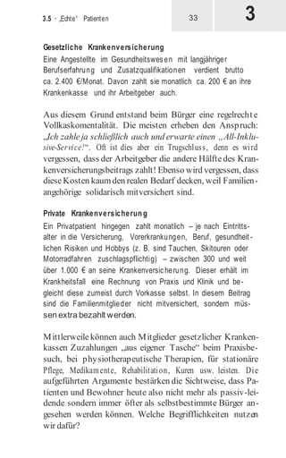 3
3.5 · „Echte“ Patienten 33
Gesetzliche Krankenversicherung
Eine Angestellte im Gesundheitswesen mit langjähriger
Berufserfahrung und Zusatzqualifikationen verdient brutto
ca. 2.400 €/Monat. Davon zahlt sie monatlich ca. 200 € an ihre
Krankenkasse und ihr Arbeitgeber auch.
Aus diesem Grund entstand beim Bürger eine regelrechte
Vollkaskomentalität. Die meisten erheben den Anspruch:
„Ich zahleja schließlich auch und erwarte einen „All-Inklu-
sive-Service!“. Oft ist dies aber ein Trugschluss, denn es wird
vergessen, dass der Arbeitgeber die andere Hälftedes Kran-
kenversicherungsbeitrags zahlt! Ebenso wird vergessen, dass
dieseKosten kaumden realen Bedarf decken, weil Familien-
angehörige solidarisch mitversichert sind.
Private Krankenversicherung
Ein Privatpatient hingegen zahlt monatlich – je nach Eintritts-
alter in die Versicherung, Vorerkrankungen, Beruf, gesundheit -
lichen Risiken und Hobbys (z. B. sind Tauchen, Skitouren oder
Motorradfahren zuschlagspflichtig) – zwischen 300 und weit
über 1.000 € an seine Krankenversicherung. Dieser erhält im
Krankheitsfall eine Rechnung von Praxis und Klinik und be-
gleicht diese zumeist durch Vorkasse selbst. In diesem Beitrag
sind die Familienmitglieder nicht mitversichert, sondern müs-
sen extra bezahlt werden.
Mittlerweile können auch Mitglieder gesetzlicher Kranken-
kassen Zuzahlungen „aus eigener Tasche“ beim Praxisbe-
such, bei physiotherapeutische Therapien, für stationäre
Pflege, Medikamente, Rehabilitation, Kuren usw. leisten. Die
aufgeführten Argumente bestärken die Sichtweise, dass Pa-
tienten und Bewohner heute also nicht mehr als passiv-lei-
dende sondern immer öfter als selbstbestimmte Bürger an-
gesehen werden können. Welche Begrifflichkeiten nutzen
wir dafür?
 