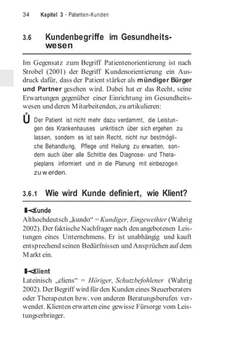 34 Kapitel 3 · Patienten-Kunden
3.6 Kundenbegriffe im Gesundheits-
wesen
Im Gegensatz zum Begriff Patientenorientierung ist nach
Strobel (2001) der Begriff Kundenorientierung ein Aus-
druck dafür, dass der Patient stärker als mündiger Bürger
und Partner gesehen wird. Dabei hat er das Recht, seine
Erwartungen gegenüber einer Einrichtung im Gesundheits-
wesen und deren Mitarbeitenden, zu artikulieren:
Ů Der Patient ist nicht mehr dazu verdammt, die Leistun-
gen des Krankenhauses unkritisch über sich ergehen zu
lassen, sondern es ist sein Recht, nicht nur bestmögli-
che Behandlung, Pflege und Heilung zu erwarten, son-
dern auch über alle Schritte des Diagnose- und Thera-
pieplans informiert und in die Planung mit einbezogen
zu w erden.
3.6.1 Wie wird Kunde definiert, wie Klient?
k
Kunde
Althochdeutsch „kundo“ = Kundiger, Eingeweihter (Wahrig
2002). Der faktischeNachfrager nach den angebotenen Leis-
tungen eines Unternehmens. Er ist unabhängig und kauft
entsprechend seinen Bedürfnissen und Ansprüchen auf dem
Markt ein.
k
Klient
Lateinisch „cliens“ = Höriger, Schutzbefohlener (Wahrig
2002). Der Begriff wird für den Kunden eines Steuerberaters
oder Therapeuten bzw. von anderen Beratungsberufen ver-
wendet. Klienten erwarten eine gewisse Fürsorge vom Leis-
tungserbringer.
 