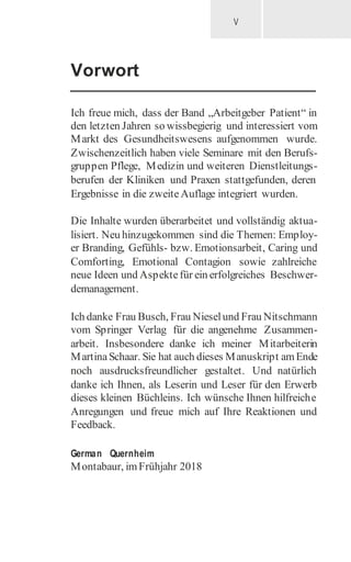V
Vorwort
Ich freue mich, dass der Band „Arbeitgeber Patient“ in
den letzten Jahren so wissbegierig und interessiert vom
Markt des Gesundheitswesens aufgenommen wurde.
Zwischenzeitlich haben viele Seminare mit den Berufs-
gruppen Pflege, Medizin und weiteren Dienstleitungs-
berufen der Kliniken und Praxen stattgefunden, deren
Ergebnisse in die zweiteAuflage integriert wurden.
Die Inhalte wurden überarbeitet und vollständig aktua-
lisiert. Neu hinzugekommen sind die Themen: Employ-
er Branding, Gefühls- bzw. Emotionsarbeit, Caring und
Comforting, Emotional Contagion sowie zahlreiche
neue Ideen und Aspektefür ein erfolgreiches Beschwer-
demanagement.
Ich danke Frau Busch, Frau Nieselund Frau Nitschmann
vom Springer Verlag für die angenehme Zusammen-
arbeit. Insbesondere danke ich meiner Mitarbeiterin
MartinaSchaar. Sie hat auch dieses Manuskript amEnde
noch ausdrucksfreundlicher gestaltet. Und natürlich
danke ich Ihnen, als Leserin und Leser für den Erwerb
dieses kleinen Büchleins. Ich wünsche Ihnen hilfreiche
Anregungen und freue mich auf Ihre Reaktionen und
Feedback.
German Quernheim
Montabaur, imFrühjahr 2018
 
