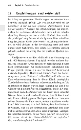 40 Kapitel 3 · Patienten-Kunden
3.8 Empfehlungen sind existenziell
Im Alltag der genannten Einrichtungen der externen Kun-
den wird tagtäglich gefragt: „An wen kann ich mich mit der
Erkrankung X oder bei einer speziellen Pflegesituation Y am
besten wenden?“. Gerade bei Entscheidungen der existen-
ziellen Art verlassen sich Menschen mehr auf die mündli-
chen Empfehlungen aus dem sozialen Umfeld, diese werden
als „wichtiger“ empfunden, als die Spitzenplätze beim Ran-
king der „besten Klinik oder Praxis“ in Zeitung oder Inter-
net. Es wird übrigens in der Bevölkerung mehr und mehr
zum offenen Geheimnis, dass solche Listenplätze vielfach
gekauft sind und nur wenig über die wirkliche Qualität aus-
sagen.
Und jetzt versetzen Sie sich bittein eine Hausarztpraxis
mit 1000 Stammpatienten. Tagtäglich werden in dieser Pra-
xis, egal ob an den Arzt oder seine Mitarbeiterinnen Fragen
nach Empfehlungen zur medizinischen Behandlung und
Pflege gestellt. Stellen wir uns vor, Doktor Z befürwortet
meist die legendäre „Hinterwald-Klinik“. Nach der Entlas-
sung eines „seiner Patienten“ erfährt Doktor Z während der
Kontrolluntersuchung, dass in dieser Klinik unmögliche
Zuständeherrschen: Patienten müssten stundenlang auf die
angemeldeten Betten warten, lägen tagelang auf dem Flur,
würden von patzigen Ärzten, Pflegerinnen und MTA ange-
raunzt und auch die Zimmer und das Essen seien unterstes
Niveau. Ist es da nicht nachvollziehbar, dass Doktor Z und
sein Team zukünftig genau überlegen, ob dieses Haus, was
seinem Namen alle Ehre macht, weiter empfohlen werden
kann? Die Hausarztpraxis läuft Gefahr, dass ihre Patienten
abwandern, weil sie der Empfehlung vertrauten und dann
maßlos enttäuscht wurden. Zitat einer imaginären verärger-
ten Patienten-Kundin:„Zu der Praxis gehe ich nie mehr hin.
Wie konnten die mir die „Hinterwald-Klinik“ nur empfehl en ?
Das war dortunglaublich schlecht!“.
 