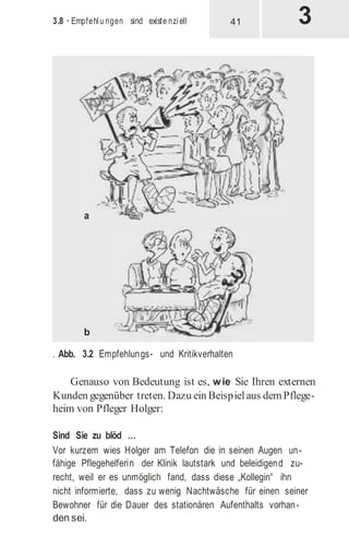 3.8 · Empfehlu ngen sind existe nziell
. Abb. 3.2 Empfehlungs- und Kritikverhalten
Genauso von Bedeutung ist es, wie Sie Ihren externen
Kunden gegenüber treten. Dazu ein Beispielaus demPflege-
heim von Pfleger Holger:
Sind Sie zu blöd …
Vor kurzem wies Holger am Telefon die in seinen Augen un-
fähige Pflegehelferin der Klinik lautstark und beleidigend zu-
recht, weil er es unmöglich fand, dass diese „Kollegin“ ihn
nicht informierte, dass zu wenig Nachtwäsche für einen seiner
Bewohner für die Dauer des stationären Aufenthalts vorhan-
den sei.
41
 