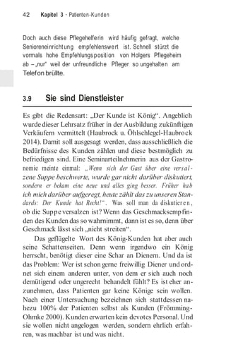42 Kapitel 3 · Patienten-Kunden
Doch auch diese Pflegehelferin wird häufig gefragt, welche
Senioreneinrichtung empfehlenswert ist. Schnell stürzt die
vormals hohe Empfehlungsposition von Holgers Pflegeheim
ab – „nur“ weil der unfreundliche Pfleger so ungehalten am
Telefon brüllte.
3.9 Sie sind Dienstleister
Es gibt die Redensart: „Der Kunde ist König“. Angeblich
wurdedieser Lehrsatz früher in der Ausbildung zukünftigen
Verkäufern vermittelt (Haubrock u. Öhlschlegel-Haubrock
2014). Damit soll ausgesagt werden, dass ausschließlich die
Bedürfnisse des Kunden zählen und diese bestmöglich zu
befriedigen sind. Eine Seminarteilnehmerin aus der Gastro-
nomie meinte einmal: „Wenn sich der Gast über eine versal -
zene Suppe beschwerte, wurde gar nicht darüber diskutiert,
sondern er bekam eine neue und alles ging besser. Früher hab
ich mich darüber aufgeregt, heute zählt das zu unseren Stan-
dards: Der Kunde hat Recht!“ . Was soll man da diskutieren ,
ob die Suppeversalzen ist?Wenn das Geschmacksempfin-
den des Kunden das so wahrnimmt, dann ist es so, denn über
Geschmack lässt sich „nicht streiten“.
Das geflügelte Wort des König-Kunden hat aber auch
seine Schattenseiten. Denn wenn irgendwo ein König
herrscht, benötigt dieser eine Schar an Dienern. Und da ist
das Problem: Wer ist schon gerne freiwillig Diener und ord-
net sich einem anderen unter, von dem er sich auch noch
demütigend oder ungerecht behandelt fühlt? Es ist eher an-
zunehmen, dass Patienten gar keine Könige sein wollen.
Nach einer Untersuchung bezeichnen sich stattdessen na-
hezu 100% der Patienten selbst als Kunden (Frömming-
Ohmke 2000). Kunden erwarten kein devotes Personal. Und
sie wollen nicht angelogen werden, sondern ehrlich erfah-
ren, was machbar ist und was nicht.
 