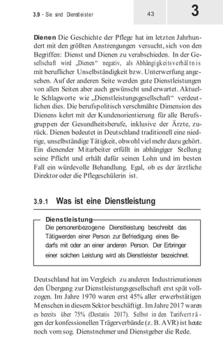 3
3.9 · Sie sind Dienstleister 43
Dienen Die Geschichte der Pflege hat im letzten Jahrhun-
dert mit den größten Anstrengungen versucht, sich von den
Begriffen: Dienst und Dienen zu verabschieden. In der Ge-
sellschaft wird „Dienen“ negativ, als Abhängigkeitsverhäl tn is
mit beruflicher Unselbständigkeit bzw. Unterwerfung ange-
sehen. Auf der anderen Seite werden gute Dienstleistungen
von allen Seiten aber auch gewünscht und erwartet. Aktuel-
le Schlagworte wie „Dienstleistungsgesellschaft“ verdeut-
lichen dies. Die berufspolitisch verschmähte Dimension des
Dienens kehrt mit der Kundenorientierung für alle Berufs-
gruppen der Gesundheitsberufe, inklusive der Ärzte, zu-
rück. Dienen bedeutet in Deutschland traditionell eine nied-
rige, unselbständige Tätigkeit, obwohlvielmehr dazu gehört.
Ein dienender Mitarbeiter erfüllt in abhängiger Stellung
seine Pflicht und erhält dafür seinen Lohn und im besten
Fall ein würdevolle Behandlung. Egal, ob es der ärztliche
Direktor oder die Pflegeschülerin ist.
3.9.1 Was ist eine Dienstleistung
Deutschland hat im Vergleich zu anderen Industrienationen
den Übergang zur Dienstleistungsgesellschaft erst spät voll-
zogen. Im Jahre 1970 waren erst 45% aller erwerbstätigen
Menschen in diesemSektor beschäftigt. ImJahre2017 waren
es bereits über 75% (Destatis 2017). Selbst in den Tarifvert rä -
gen der konfessionellen Trägerverbände(z. B. AVR) ist heute
noch vomsog. Dienstnehmer und Dienstgeber die Rede.
Dienstleistung
 