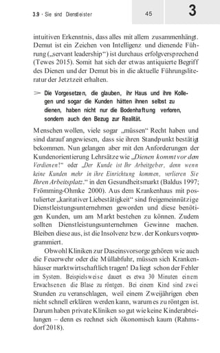 3
3.9 · Sie sind Dienstleister 45
intuitiven Erkenntnis, dass alles mit allem zusammenhängt.
Demut ist ein Zeichen von Intelligenz und dienende Füh-
rung („servant leadership“) ist durchaus erfolgversprechend
(Tewes 2015). Somit hat sich der etwas antiquierte Begriff
des Dienen und der Demut bis in die aktuelle Führungslite-
ratur der Jetztzeit erhalten.
> Die Vorgesetzen, die glauben, ihr Haus und ihre Kolle-
gen und sogar die Kunden hätten ihnen selbst zu
dienen, haben nicht nur die Bodenhaftung verloren,
sondern auch den Bezug zur Realität.
Menschen wollen, viele sogar „müssen“ Recht haben und
sind darauf angewiesen, dass sie ihren Standpunkt bestätigt
bekommen. Nun gelangen aber mit den Anforderungen der
Kundenorientierung Lehrsätzewie „Dienen kommtvor dem
Verdienen!“ oder „Der Kunde ist Ihr Arbeitgeber, denn wenn
keine Kunden mehr in ihre Einrichtung kommen, verlieren Sie
Ihren Arbeitsplatz.“ in den Gesundheitsmarkt (Baldus 1997;
Frömming-Ohmke 2000). Aus dem Krankenhaus mit pos-
tulierter „karitativer Liebestätigkeit“ sind freigemeinnützige
Dienstleistungsunternehmen geworden und diese benöti-
gen Kunden, um am Markt bestehen zu können. Zudem
sollten Dienstleistungsunternehmen Gewinne machen.
Bleiben dieseaus, ist dieInsolvenz bzw. der Konkursvorpro-
grammiert.
ObwohlKliniken zur Daseinsvorsorge gehören wie auch
die Feuerwehr oder die Müllabfuhr, müssen sich Kranken-
häuser marktwirtschaftlich tragen! Daliegt schon der Fehler
im System. Beispielsweise dauert es etwa 30 Minuten einem
Erwachsenen die Blase zu röntgen. Bei einem Kind sind zwei
Stunden zu veranschlagen, weil einem Zweijährigen eben
nicht schnell erklären werden kann, warumes zu röntgen ist.
Darumhaben privateKliniken so gut wiekeine Kinderabtei-
lungen – denn es rechnet sich ökonomisch kaum (Rahms-
dorf 2018).
 