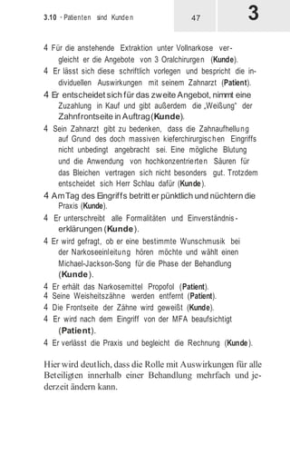3.10 · Patienten sind Kunde n
4 Für die anstehende Extraktion unter Vollnarkose ver-
gleicht er die Angebote von 3 Oralchirurgen (Kunde).
4 Er lässt sich diese schriftlich vorlegen und bespricht die in-
dividuellen Auswirkungen mit seinem Zahnarzt (Patient).
4 Er entscheidet sich für das zweite Angebot, nimmt eine
Zuzahlung in Kauf und gibt außerdem die „Weißung“ der
Zahnfrontseite in Auftrag(Kunde).
4 Sein Zahnarzt gibt zu bedenken, dass die Zahnaufhellung
auf Grund des doch massiven kieferchirurgischen Eingriffs
nicht unbedingt angebracht sei. Eine mögliche Blutung
und die Anwendung von hochkonzentrierten Säuren für
das Bleichen vertragen sich nicht besonders gut. Trotzdem
entscheidet sich Herr Schlau dafür (Kunde).
4 AmTag des Eingriffs betritt er pünktlich und nüchtern die
Praxis (Kunde).
4 Er unterschreibt alle Formalitäten und Einverständnis -
erklärungen (Kunde).
4 Er wird gefragt, ob er eine bestimmte Wunschmusik bei
der Narkoseeinleitung hören möchte und wählt einen
Michael-Jackson-Song für die Phase der Behandlung
(Kunde).
4 Er erhält das Narkosemittel Propofol (Patient).
4 Seine Weisheitszähne werden entfernt (Patient).
4 Die Frontseite der Zähne wird geweißt (Kunde).
4 Er wird nach dem Eingriff von der MFA beaufsichtigt
(Patient).
4 Er verlässt die Praxis und begleicht die Rechnung (Kunde).
Hier wird deutlich, dass die Rolle mit Auswirkungen für alle
Beteiligten innerhalb einer Behandlung mehrfach und je-
derzeit ändern kann.
47
 