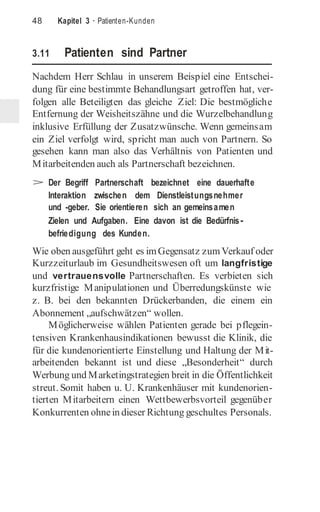 48 Kapitel 3 · Patienten-Kunden
3.11 Patienten sind Partner
Nachdem Herr Schlau in unserem Beispiel eine Entschei-
dung für eine bestimmte Behandlungsart getroffen hat, ver-
folgen alle Beteiligten das gleiche Ziel: Die bestmögliche
Entfernung der Weisheitszähne und die Wurzelbehandlung
inklusive Erfüllung der Zusatzwünsche. Wenn gemeinsam
ein Ziel verfolgt wird, spricht man auch von Partnern. So
gesehen kann man also das Verhältnis von Patienten und
Mitarbeitenden auch als Partnerschaft bezeichnen.
> Der Begriff Partnerschaft bezeichnet eine dauerhafte
Interaktion zwischen dem Dienstleistungsnehmer
und -geber. Sie orientieren sich an gemeinsamen
Zielen und Aufgaben. Eine davon ist die Bedürfnis-
befriedigung des Kunden.
Wie oben ausgeführt geht es imGegensatz zumVerkauf oder
Kurzzeiturlaub im Gesundheitswesen oft um langfristige
und vertrauensvolle Partnerschaften. Es verbieten sich
kurzfristige Manipulationen und Überredungskünste wie
z. B. bei den bekannten Drückerbanden, die einem ein
Abonnement „aufschwätzen“ wollen.
Möglicherweise wählen Patienten gerade bei pflegein-
tensiven Krankenhausindikationen bewusst die Klinik, die
für die kundenorientierte Einstellung und Haltung der Mit-
arbeitenden bekannt ist und diese „Besonderheit“ durch
Werbung und Marketingstrategien breit in die Öffentlichkeit
streut. Somit haben u. U. Krankenhäuser mit kundenorien-
tierten Mitarbeitern einen Wettbewerbsvorteil gegenüber
Konkurrenten ohnein dieser Richtung geschultes Personals.
 