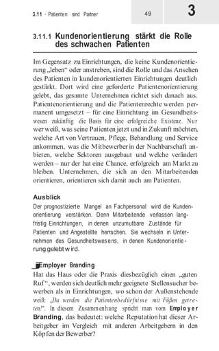 3
3.11 · Patienten sind Partner 49
3.11.1 Kundenorientierung stärkt die Rolle
des schwachen Patienten
Im Gegensatz zu Einrichtungen, die keine Kundenorientie-
rung „leben“ oder anstreben, sind die Rolle und das Ansehen
des Patienten in kundenorientierten Einrichtungen deutlich
gestärkt. Dort wird eine geforderte Patientenorientierung
gelebt, das gesamte Unternehmen richtet sich danach aus.
Patientenorientierung und die Patientenrechte werden per-
manent umgesetzt – für eine Einrichtung im Gesundheits-
wesen zukünftig die Basis für eine erfolgreiche Existenz. Nur
wer weiß, was seine Patienten jetzt und in Zukunft möchten,
welche Art von Vertrauen, Pflege, Behandlung und Service
ankommen, was die Mitbewerber in der Nachbarschaft an-
bieten, welche Sektoren ausgebaut und welche verändert
werden – nur der hat eine Chance, erfolgreich am Markt zu
bleiben. Unternehmen, die sich an den Mitarbeitenden
orientieren, orientieren sich damit auch am Patienten.
Ausblick
Der prognostizierte Mangel an Fachpersonal wird die Kunden-
orientierung verstärken. Denn Mitarbeitende verlassen lang-
fristig Einrichtungen, in denen unzumutbare Zustände für
Patienten und Angestellte herrschen. Sie wechseln in Unter-
nehmen des Gesundheitswesens, in denen Kundenorientie -
rung gelebt w ird.
j
Employer Branding
Hat das Haus oder die Praxis diesbezüglich einen „guten
Ruf “, werden sich deutlich mehr geeignete Stellensucher be-
werben als in Einrichtungen, wo schon der Außenstehende
weiß: „Da werden die Patientenbedürfnisse mit Füßen getre-
ten!“. In diesem Zusammenhang spricht man vom Emplo y e r
Branding, das bedeutet: welche Reputation hat dieser Ar-
beitgeber im Vergleich mit anderen Arbeitgebern in den
Köpfen der Bewerber?
 