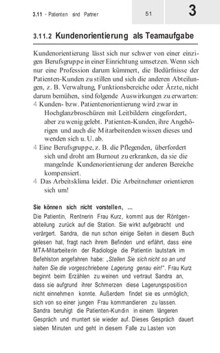 3
3.11 · Patienten sind Partner 51
3.11.2 Kundenorientierung als Teamaufgabe
Kundenorientierung lässt sich nur schwer von einer einzi-
gen Berufsgruppein einer Einrichtung umsetzen. Wenn sich
nur eine Profession darum kümmert, die Bedürfnisse der
Patienten-Kunden zu stillen und sich die anderen Abteilun-
gen, z. B. Verwaltung, Funktionsbereiche oder Ärzte, nicht
darum bemühen, sind folgende Auswirkungen zu erwarten:
4 Kunden- bzw. Patientenorientierung wird zwar in
Hochglanzbroschüren mit Leitbildern eingefordert,
aber zu wenig gelebt. Patienten-Kunden, ihre Angehö-
rigen und auch die Mitarbeitenden wissen dieses und
wenden sich u. U. ab.
4 Eine Berufsgruppe, z. B. die Pflegenden, überfordert
sich und droht am Burnout zu erkranken, da sie die
mangelnde Kundenorientierung der anderen Bereiche
kompensiert.
4 Das Arbeitsklima leidet. Die Arbeitnehmer orientieren
sich um!
Sie können sich nicht vorstellen, …
Die Patientin, Rentnerin Frau Kurz, kommt aus der Röntgen-
abteilung zurück auf die Station. Sie wirkt aufgebracht und
verärgert. Sandra, die nun schon einige Seiten in diesem Buch
gelesen hat, fragt nach ihrem Befinden und erfährt, dass eine
MTA-Mitarbeiterin der Radiologie die Patientin lautstark im
Befehlston angefahren habe: „Stellen Sie sich nicht so an und
halten Sie die vorgeschriebene Lagerung genau ein!“. Frau Kurz
beginnt beim Erzählen zu weinen und vertraut Sandra an,
dass sie aufgrund ihrer Schmerzen diese Lagerungsposition
nicht einnehmen konnte. Außerdem findet sie es unmöglich,
sich von so einer jungen Frau kommandieren zu lassen.
Sandra beruhigt die Patienten-Kundin in einem längeren
Gespräch und muntert sie wieder auf. Dieses Gespräch dauert
sieben Minuten und geht in diesem Falle zu Lasten von
 