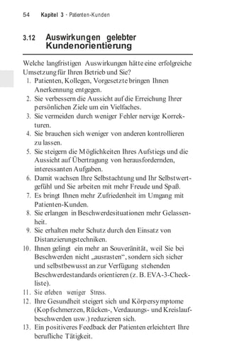 54 Kapitel 3 · Patienten-Kunden
3.12 Auswirkungen gelebter
Kundenorientierung
Welche langfristigen Auswirkungen hätteeine erfolgreiche
Umsetzungfür Ihren Betrieb und Sie?
1. Patienten, Kollegen, Vorgesetzte bringen Ihnen
Anerkennung entgegen.
2. Sie verbessern die Aussicht auf die Erreichung Ihrer
persönlichen Ziele um ein Vielfaches.
3. Sie vermeiden durch weniger Fehler nervige Korrek-
turen.
4. Sie brauchen sich weniger von anderen kontrollieren
zu lassen.
5. Sie steigern die Möglichkeiten Ihres Aufstiegs und die
Aussicht auf Übertragung von herausfordernden,
interessanten Aufgaben.
6. Damit wachsen Ihre Selbstachtung und Ihr Selbstwert-
gefühl und Sie arbeiten mit mehr Freude und Spaß.
7. Es bringt Ihnen mehr Zufriedenheit im Umgang mit
Patienten-Kunden.
8. Sie erlangen in Beschwerdesituationen mehr Gelassen-
heit.
9. Sie erhalten mehr Schutz durch den Einsatz von
Distanzierungstechniken.
10. Ihnen gelingt ein mehr an Souveränität, weil Sie bei
Beschwerden nicht „ausrasten“, sondern sich sicher
und selbstbewusst an zur Verfügung stehenden
Beschwerdestandards orientieren (z. B. EVA-3-Check-
liste).
11. Sie erleben weniger Stress.
12. Ihre Gesundheit steigert sich und Körpersymptome
(Kopfschmerzen, Rücken-, Verdauungs- und Kreislauf-
beschwerden usw.) reduzieren sich.
13. Ein positiveres Feedback der Patienten erleichtert Ihre
berufliche Tätigkeit.
 