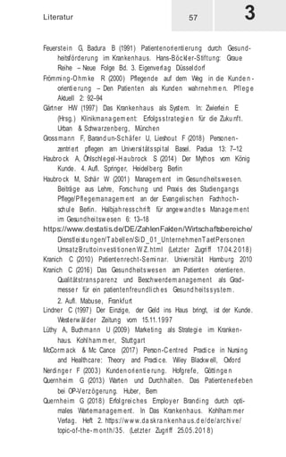 Literatur
Feuerstein G, Badura B (1991) Patientenorientierung durch Gesund-
heitsförderung im Krankenhaus. Hans-Böckler-Stiftung: Graue
Reihe – Neue Folge Bd. 3. Eigenverlag Düsseldorf
Frömming-Ohm ke R (2000) Pflegende auf dem Weg in die Kunde n -
orientie rung – Den Patienten als Kunden wahrnehm e n. Pfleg e
Aktuell 2: 92–94
Gärtner HW (1997) Das Krankenhaus als System. In: Zwierlein E
(Hrsg.) Klinikmana gem ent: Erfolgsstrategie n für die Zuku nft.
Urban & Schwarzenberg, München
Grossmann F, Barand un-Schäfer U, Lieshout F (2018) Personen-
zentriert pflegen am Universitätsspital Basel. Padua 13: 7–12
Haubro ck A, Öhlschlegel-H aubrock S (2014) Der Mythos vom König
Kunde. 4. Aufl. Springer, Heidelberg Berlin
Haubro ck M, Schär W (2001) Managem ent im Gesundheitswesen.
Beiträge aus Lehre, Forschung und Praxis des Studiengangs
Pflege/Pflegemanagem ent an der Evangelischen Fachhoch-
schule Berlin. Halbjah resschrift für angew andte s Manage m ent
im Gesundheitsw esen 6: 13–18
https://www.destatis.de/DE/ZahlenFakten/Wirtschaftsbereiche/
Dienstleistu ngen/Tabellen/SiD _01_UnternehmenTaetPersonen
UmsatzBruttoinvestitionen W Z.html (Letzter Zugriff 17.04.2 018)
Kranich C (2010) Patientenrecht-Seminar. Universität Hamburg 2010
Kranich C (2016) Das Gesundheitswesen am Patienten orientieren.
Qualitätstransparenz und Beschwerdem anagement als Grad-
messe r für ein patientenfreundlich es Gesund heitssystem .
2. Aufl. Mabuse, Frankfurt
Lindner C (1997) Der Einzige, der Geld ins Haus bringt, ist der Kunde.
Westerw älder Zeitung vom 15.11.1997
Lüthy A, Buchmann U (2009) Marketing als Strategie im Kranken-
haus. Kohlham m er, Stuttgart
McCorm ack & Mc Cance (2017) Person-C entred Practice in Nursing
and Healthcare: Theory and Practice. Wiley Blackw ell, Oxford
Nerdinge r F (2003) Kunden orientie rung. Hofgrefe, Göttinge n
Quernheim G (2013) Warten und Durchhalten. Das Patientenerleben
bei OP-Verzögerung. Huber, Bern
Quernheim G (2018) Erfolgreiches Employer Branding durch opti-
males Wartemanagem ent. In Das Krankenhaus. Kohlham mer
Verlag. Heft 2. https://w w w.da skra nkenha us.d e/de/archive/
topic-of-the- m onth/35. (Letzter Zugriff 25.05.201 8)
57
 