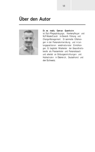 VII
Über den Autor
Dr. rer. medic. German Quernheim
ist Dipl.-Pflegepädagoge, Krankenpfleger und
NLP-MasterCoach im Bereich Führung und
Change-Management. Er sammelte Erfahrun-
gen in der Personalentwi cklung und in Lei-
tungsposi tionen verschi edenster Einrichtun-
gen. Er begleitet Mitarbeiter der Gesundheits-
berufe als Praxisanleiter und Personalcoach
und arbeitet an Bildungseinri chtungen und
Hochschulen in Österrei ch, Deutschl and und
der Schweiz.
 