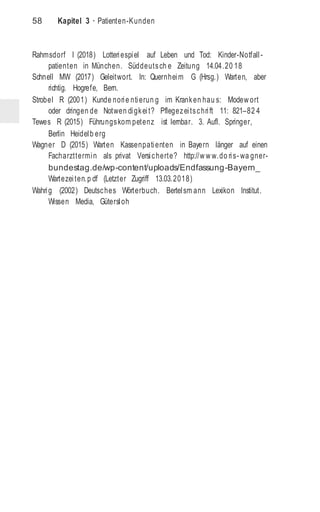 58 Kapitel 3 · Patienten-Kunden
Rahmsdorf I (2018) Lotteriespiel auf Leben und Tod: Kinder-Notfall-
patienten in München. Süddeutsch e Zeitung 14.04.20 18
Schnell MW (2017) Geleitwort. In: Quernheim G (Hrsg.) Warten, aber
richtig. Hogrefe, Bern.
Strobel R (2001) Kunde norie ntierun g im Kranken hau s: Modew ort
oder dringen de Notwen digkeit? Pflegezeitschrift 11: 821–82 4
Tewes R (2015) Führungskom petenz ist lernbar. 3. Aufl. Springer,
Berlin Heidelb erg
Wagner D (2015) Warten Kassenpatienten in Bayern länger auf einen
Facharzttermin als privat Versicherte? http://w w w.do ris- wa gner-
bundestag.de/wp-content/uploads/Endfassung-Bayern_
Wartezeiten.p df (Letzter Zugriff 13.03.2018)
Wahrig (2002) Deutsches Wörterbuch. Bertelsm ann Lexikon Institut.
Wissen Media, Gütersloh
 